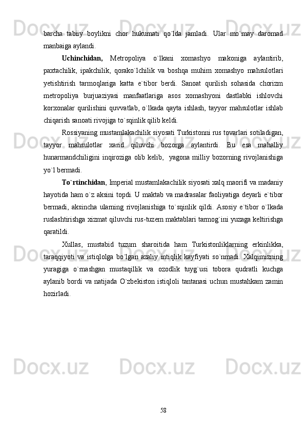 barcha   tabiiy   boylikni   chor   hukumati   qо`lda   jamladi.   Ular   mо`may   daromad
manbaiga aylandi. 
Uchinchidan,   Metropoliya   o`lkani   xomashyo   makoniga   aylantirib,
paxtachilik,   ipakchilik,   qorako`lchilik   va   boshqa   muhim   xomashyo   mahsulotlari
yetishtirish   tarmoqlariga   katta   e`tibor   berdi.   Sanoat   qurilish   sohasida   chorizm
metropoliya   burjuaziyasi   manfaatlariga   asos   xomashyoni   dastlabki   ishlovchi
korxonalar   qurilishini   quvvatlab,   о`lkada   qayta   ishlash,   tayyor   mahsulotlar   ishlab
chiqarish sanoati rivojiga tо`sqinlik qilib keldi.
Rossiyaning mustamlakachilik siyosati Turkistonni rus tovarlari sotiladigan,
tayyor   mahsulotlar   xarid   qiluvchi   bozorga   aylantirdi.   Bu   esa   mahalliy
hunarmandchiligini   inqiroziga   olib  kelib,     yagona   milliy  bozorning  rivojlanishiga
yо`l bermadi.
Tо`rtinchidan , Imperial mustamlakachilik siyosati xalq maorifi va madaniy
hayotida ham о`z aksini topdi. U maktab va madrasalar faoliyatiga deyarli e`tibor
bermadi,   aksincha   ularning   rivojlanishiga   tо`sqinlik   qildi.   Asosiy   e`tibor   о`lkada
ruslashtirishga xizmat qiluvchi rus-tuzem maktablari tarmog`ini yuzaga keltirishga
qaratildi.
Xullas,   mustabid   tuzum   sharoitida   ham   Turkistonliklarning   erkinlikka,
taraqqiyoti   va   istiqlolga   bo`lgan   azaliy   intiqlik   kayfiyati   so`nmadi.   Xalqimizning
yuragiga   о`rnashgan   mustaqillik   va   ozodlik   tuyg`usi   tobora   qudratli   kuchga
aylanib  bordi   va   natijada   О`zbekiston   istiqloli   tantanasi   uchun   mustahkam   zamin
hozirladi.
58 