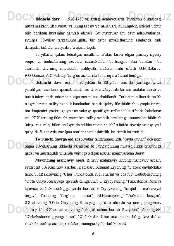 Ikkinchi  davr    1920-1950  yillardagi   adabiyotlarda Turkiston  o`lkasidagi
mustamlakachilik siyosati va uning asosiy yo`nalishlari, shuningdek, istiqlol uchun
olib   borilgan   kurashlar   qamrab   olinadi.   Bu   mavzular   shu   davr   adabiyotlarida,
ayniqsa   20-yillar   tarixshunosligida,   bir   qator   mualliflarning   asarlarida   turli
darajada, turlicha saviyada o`z aksini topdi.
20-yillarda   qalam   tebratgan   mualliflar   o`zlari   tasvir   etgan   ijtimoiy-siyosiy
voqea   va   hodisalarning   bevosita   ishtirokchilar   bo`lishgan.   Shu   boisdan     bu
asarlarda   davrning   murakkab,   ziddiyatli,   mahzun   ruhi   ufurib   G.M.Safarov,
P.G.Galuzo, A.Z.Validiy To`g`on asarlarida to`laroq ma`lumot berilgan.
Uchinchi   davr   esa     50-yildan   to   80-yillar   birinchi   yarmiga   qadar	

yaratilgan     asarlarni   qamrab   oladi.   Bu   davr   adabiyotida   tarixni   soxtalashtirish   va
buzib talqin etish sohasida o`ziga xos an`ana shakllandi. Turkiston o`lkasida bo`lib
o`tgan barcha milliy ozodlik harakatlari haqida ijobiy fikr bildirish u yoqda tursin,
bor   haqiqatni   yozish   go`yo   rus   xalqiga   qaratilgan   millatchilik   sifatida   baholanar
edi. XIX asrning ikkinchi yarmidan milliy ozodlik harakatiga munosabat bildirish
ulug` rus xalqi  bilan bo`lgan do`stlikka raxna solish  sifatida siyosiy  xatoga yo`l	
 
qo`yildi. Bu davrda yozilgan asarlar soxtalashtirilib, bo`rttirib ko`rsatildi.
To`rtinchi davrga oid   adabiyotlar tarixshunoslikda  qayta qurish  deb nom	
 
olgan   80-yillarning   ikkinchi   yarmidan   to   Turkistonning   mustaqillikka   erishuviga
qadar va mustaqillik yillarida vujudga kelgan asarlar majmuasidan iborat.
Mavzuning   manbaviy   asosi.   Bitiruv   malakaviy   ishning   manbaviy   asosini
Prezident   I.A.Karimov   asarlari,   risolalari,   Azamat   Ziyoning   O`zbek   davlatchilik	

tarixi ; R.Bakirovning  Chor Turkistonda sud, shariat  va odat ;  N.Bobobekovning	
  
O`rta Osiyo Rossiyaga  qo`shib olinganmi ;  H.Ziyoyevning  Turkistonda Rossiya	
  
tajovuzi   va   hukmronligiga   qarshi   kurash;   H.Ziyoyevning   Istiqlol     ma`naviyat	
	
negizi ;   Ibratning   Farg`ona     tarixi ;   M.Hasaniyning   Turkiston   bosqini ;	
    
S.Soatovning   O`rta   Osiyoning   Rossiyaga   qo`shib   olinishi   va   uning   progressiv	

ahamiyati ;   R.Shamsutdinovning   Istiqlol   uchun   kurash   fidoyilari ,   shuningdek,	
  
O`zbekistonning   yangi   tarixi ,   O`zbekiston   Chor   mustamlakachiligi   davrida   va	
   
shu kabi boshqa asarlar, risolalar, monografiyalar tashkil etadi.
6 
