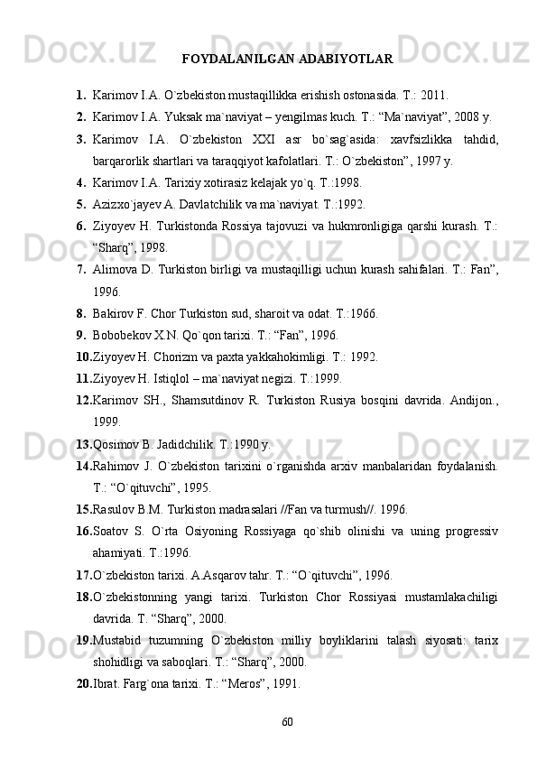 FOYDALANILGAN ADABIYOTLAR
1. Karimov I.A. О`zbekiston mustaqillikka erishish ostonasida. T.: 2011.
2. Karimov I.A. Yuksak ma`naviyat – yengilmas kuch. T.: “Ma`naviyat”, 2008 y.
3. Karimov   I.A.   О`zbekiston   XXI   asr   bо`sag`asida:   xavfsizlikka   tahdid,
barqarorlik shartlari va taraqqiyot kafolatlari. T.: О`zbekiston”, 1997 y. 
4. Karimov I.A. Tarixiy xotirasiz kelajak yо`q. T.:1998.
5. Azizxо`jayev A. Davlatchilik va ma`naviyat. T.:1992.
6. Ziyoyev   H.  Turkistonda   Rossiya   tajovuzi   va   hukmronligiga   qarshi   kurash.   T.:
“Sharq”, 1998.
7. Alimova D. Turkiston birligi va mustaqilligi uchun kurash sahifalari. T.: Fan”,
1996.
8. Bakirov F. Chor Turkiston sud, sharoit va odat. T.:1966.
9. Bobobekov X.N. Qо`qon tarixi. T.: “Fan”, 1996.
10. Ziyoyev H. Chorizm va paxta yakkahokimligi. T.: 1992.
11. Ziyoyev H. Istiqlol – ma`naviyat negizi. T.:1999.
12. Karimov   SH.,   Shamsutdinov   R.   Turkiston   Rusiya   bosqini   davrida.   Andijon.,
1999.
13. Qosimov B. Jadidchilik. T.:1990 y.
14. Rahimov   J.   О`zbekiston   tarixini   о`rganishda   arxiv   manbalaridan   foydalanish.
T.: “О`qituvchi”, 1995.
15. Rasulov B.M. Turkiston madrasalari //Fan va turmush//. 1996.
16. Soatov   S.   O`rta   Osiyoning   Rossiyaga   qo`shib   olinishi   va   uning   progressiv
ahamiyati. T.:1996.
17. О`zbekiston tarixi. A.Asqarov tahr. T.: “О`qituvchi”, 1996.
18. О`zbekistonning   yangi   tarixi.   Turkiston   Chor   Rossiyasi   mustamlakachiligi
davrida. T. “Sharq”, 2000.
19. Mustabid   tuzumning   О`zbekiston   milliy   boyliklarini   talash   siyosati:   tarix
shohidligi va saboqlari. T.: “Sharq”, 2000.
20. Ibrat. Farg`ona tarixi. T.: “Meros”, 1991.
60 