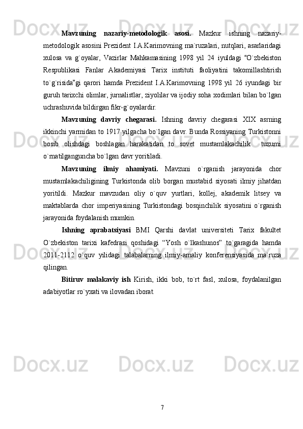 Mavzuning   nazariy-metodologik   asosi.   Mazkur   ishning   nazariy-
metodologik asosini  Prezident I.A.Karimovning ma`ruzalari, nutqlari, asarlaridagi
xulosa   va   g`oyalar,   Vazirlar   Mahkamasining   1998   yil   24   iyuldagi   O`zbekiston
Respublikasi   Fanlar   Akademiyasi   Tarix   instituti   faoliyatini   takomillashtirish
to`g`risida gi   qarori   hamda   Prezident   I.A.Karimovning   1998   yil   26   iyundagi   bir	

guruh tarixchi olimlar, jurnalistlar, ziyolilar va ijodiy soha xodimlari bilan bo`lgan
uchrashuvida bildirgan fikr-g`oyalardir.
Mavzuning   davriy   chegarasi.   Ishning   davriy   chegarasi   XIX   asrning
ikkinchi yarmidan to 1917 yilgacha bo`lgan davr. Bunda Rossiyaning Turkistonni
bosib   olishdagi   boshlagan   harakatidan   to   sovet   mustamlakachilik     tuzumi
o`rnatilganguncha bo`lgan davr yoritiladi.
Mavzuning   ilmiy   ahamiyati.   Mavzuni   o`rganish   jarayonida   chor
mustamlakachiligining   Turkistonda   olib   borgan   mustabid   siyosati   ilmiy   jihatdan
yoritildi.   Mazkur   mavzudan   oliy   o`quv   yurtlari,   kollej,   akademik   litsey   va
maktablarda   chor   imperiyasining   Turkistondagi   bosqinchilik   siyosatini   o`rganish
jarayonida foydalanish mumkin. 
Ishning   aprabatsiyasi   BMI   Qarshi   davlat   universiteti   Tarix   fakultet
О`zbekiston   tarixi   kafedrasi   qoshidagi   “Yosh   о`lkashunos”   tо`garagida   hamda
2011-2112   о`quv   yilidagi   talabalarning   ilmiy-amaliy   konferensiyasida   ma`ruza
qilingan.
Bitiruv   malakaviy   ish   Kirish,   ikki   bob,   to`rt   fasl,   xulosa,   foydalanilgan
adabiyotlar ro`yxati va ilovadan iborat.
7 