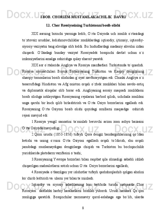 I BOB. CHORIZM MUSTAMLAKACHILIK  DAVRI
I.1. Chor Rossiyasining Turkistonni bosib olishi
XIX   asrning   birinchi   yarmiga   kelib,   O`rta   Osiyoda   uch   xonlik   o`rtasidagi
to`xtovsiz urushlar, kelishmovchiliklar xonliklardagi iqtisodiy, ijtimoiy, iqtisodiy-
siyosiy vaziyatni tang ahvolga olib keldi. Bu hududlardagi madaniy ahvolni izdan
chiqardi.   O`lkadagi   bunday   vaziyat   Rossiyadek   bosqinchi   davlat   uchun   o`z
imkoniyatlarini amalga oshirishga qulay sharoit yaratdi. 
XIX asr o`rtalarida Angliya va Rossiya manfaatlari Turkistonda to`qnashdi.
Rossiya   siyosatchilari   Buyuk   Britaniyaning   Turkiston   va   Kaspiy   dengizining
sharqiy tomonlarini bosib olishidan g`oyat xavfsirayotgan edi. Chunki Angliya o`z
tasarrufidagi   Hindiston   va   Afg`oniston   orqali   o`zbek   xonliklari   bilan   savdo-sotiq
va   diplomatik   aloqalar   olib   borar   edi.   Angliyaning   asosiy   maqsadi   xonliklarni
bosib  olishga   intilayotgan   Rossiyaning  rejalarini  barbod  qilish,  uchchala   xonlikni
unga   qarshi   bir   kuch   qilib   birlashtirish   va   O`rta   Osiyo   bozorlarini   egallash   edi.
Rossiyaning   O`rta   Osiyoni   bosib   olishi   quyidagi   omillarni   maqsadga     oshirish
rejasi mavjud edi:
1.Rossiya   yengil   sanoatini   ta`minlab   beruvchi   arzon   xom   ashyo   bazasini
O`rta Osiyoda mavjudligi;
2.Qrim   urushi   (1853-1856)   tufayli   Qora   dengiz   bandargohlarining   qo`ldan
ketishi   va   uning   o`rnini   O`rta   Osiyoni   egallash   orqali   to`ldirish,   shu   orqali
janubdagi   muzlamaydigan   dengizlarga   chiqish   va   Turkiston   bu   bochqinchilik
yurishlarida platsdarm vazifasini o`tashi; 
3.Rossiyaning Yevropa bozorlari bilan raqobat qila olmasligi sababli ishlab
chiqarilgan mahsulotlarni sotish uchun O`rta  Osiyo bozorlarini egallash;  
4.Rossiyada o`tkazilgan yer islohotlar tufayli qashshoqlashib qolgan aholini
ko`chirib keltirish va  ularni yer bilan ta`minlash.
Iqtisodiy   va   siyosiy   sabablarning   kun   tartibida   turishi   natijasida   Chor
Rossiyasi     dastlabki   harbiy   harakatlarni   boshlab   yubordi.   Urush   harakati   Qo`qon
xonligiga   qaratildi.   Bosqinchilar   zamonaviy   qurol-aslahaga   ega   bo`lib,   ularda
8 