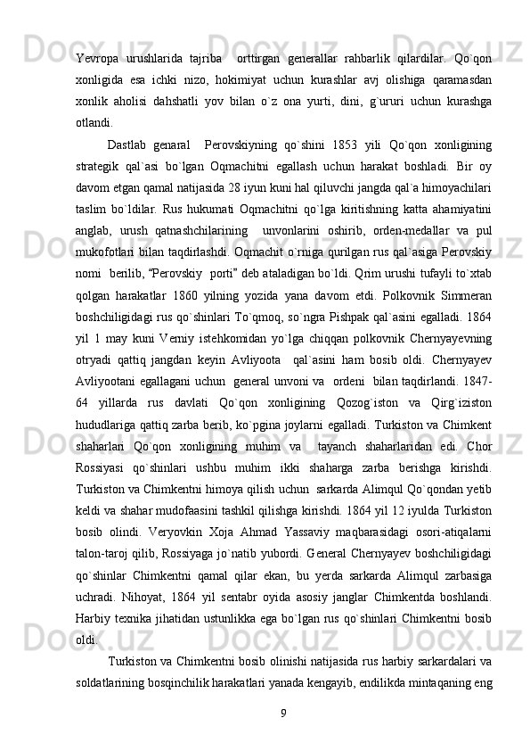 Yevropa   urushlarida   tajriba     orttirgan   generallar   rahbarlik   qilardilar.   Qo`qon
xonligida   esa   ichki   nizo,   hokimiyat   uchun   kurashlar   avj   olishiga   qaramasdan
xonlik   aholisi   dahshatli   yov   bilan   o`z   ona   yurti,   dini,   g`ururi   uchun   kurashga
otlandi. 
Dastlab   genaral     Perovskiyning   qo`shini   1853   yili   Qo`qon   xonligining
strategik   qal`asi   bo`lgan   Oqmachitni   egallash   uchun   harakat   boshladi.   Bir   oy
davom etgan qamal natijasida 28 iyun kuni hal qiluvchi jangda qal`a himoyachilari
taslim   bo`ldilar.   Rus   hukumati   Oqmachitni   qo`lga   kiritishning   katta   ahamiyatini
anglab,   urush   qatnashchilarining     unvonlarini   oshirib,   orden-medallar   va   pul
mukofotlari bilan taqdirlashdi. Oqmachit  o`rniga qurilgan rus qal`asiga Perovskiy
nomi   berilib,  Perovskiy   porti  deb ataladigan bo`ldi. Qrim urushi tufayli to`xtab 
qolgan   harakatlar   1860   yilning   yozida   yana   davom   etdi.   Polkovnik   Simmeran
boshchiligidagi rus qo`shinlari To`qmoq, so`ngra Pishpak qal`asini egalladi. 1864
yil   1   may   kuni   Verniy   istehkomidan   yo`lga   chiqqan   polkovnik   Chernyayevning
otryadi   qattiq   jangdan   keyin   Avliyoota     qal`asini   ham   bosib   oldi.   Chernyayev
Avliyootani egallagani uchun   general unvoni va   ordeni   bilan taqdirlandi. 1847-
64   yillarda   rus   davlati   Qo`qon   xonligining   Qozog`iston   va   Qirg`iziston
hududlariga qattiq zarba berib, ko`pgina joylarni egalladi. Turkiston va Chimkent
shaharlari   Qo`qon   xonligining   muhim   va     tayanch   shaharlaridan   edi.   Chor
Rossiyasi   qo`shinlari   ushbu   muhim   ikki   shaharga   zarba   berishga   kirishdi.
Turkiston va Chimkentni himoya qilish uchun  sarkarda Alimqul Qo`qondan yetib
keldi va shahar mudofaasini tashkil qilishga kirishdi. 1864 yil 12 iyulda Turkiston
bosib   olindi.   Veryovkin   Xoja   Ahmad   Yassaviy   maqbarasidagi   osori-atiqalarni
talon-taroj qilib, Rossiyaga  jo`natib yubordi. General  Chernyayev boshchiligidagi
qo`shinlar   Chimkentni   qamal   qilar   ekan,   bu   yerda   sarkarda   Alimqul   zarbasiga
uchradi.   Nihoyat,   1864   yil   sentabr   oyida   asosiy   janglar   Chimkentda   boshlandi.
Harbiy texnika jihatidan ustunlikka ega bo`lgan rus qo`shinlari  Chimkentni  bosib
oldi.
Turkiston va Chimkentni bosib olinishi natijasida rus harbiy sarkardalari va
soldatlarining bosqinchilik harakatlari yanada kengayib, endilikda mintaqaning eng
9 
