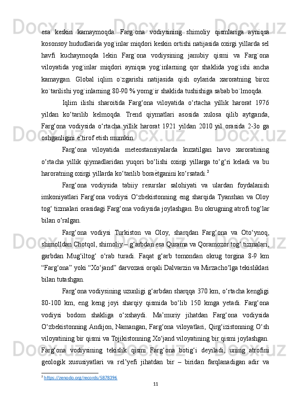 esa   keskin   kamaymoqda.   Farg`ona   vodiysining   shimoliy   qismlariga   ayniqsa
kosonsoy hududlarida yog`inlar miqdori keskin ortishi natijasida oxirgi yillarda sel
havfi   kuchaymoqda   lekin   Farg`ona   vodiysining   janubiy   qismi   va   Farg`ona
viloyatida   yog`inlar   miqdori   ayniqsa   yog`inlarning   qor   shaklida   yog`ishi   ancha
kamaygan.   Global   iqlim   o`zgarishi   natijasida   qish   oylarida   xaroratning   biroz
ko`tarilishi yog`inlarning 80-90 % yomg`ir shaklida tushishiga sabab bo`lmoqda.
Iqlim   ilishi   sharoitida   Farg‘ona   viloyatida   o‘rtacha   yillik   harorat   1976
yildan   ko‘tarilib   kelmoqda.   Trend   qiymatlari   asosida   xulosa   qilib   aytganda,
Farg‘ona   vodiysida   o‘rtacha   yillik   harorat   1921   yildan   2010   yil   orasida   2-3o   ga
oshganligini e’tirof etish mumkin.
Farg‘ona   viloyatida   meteostansiyalarda   kuzatilgan   havo   xaroratining
o‘rtacha   yillik   qiymadlaridan   yuqori   bo‘lishi   oxirgi   yillarga   to‘g‘ri   keladi   va   bu
haroratning oxirgi yillarda ko‘tarilib boraѐNtganini ko‘rsatadi. 2
Farg‘ona   vodiysida   tabiiy   resurslar   salohiyati   va   ulardan   foydalanish
imkoniyatlari   Farg‘ona   vodiysi   O‘zbekistonning   eng   sharqida   Tyanshan   va   Oloy
tog‘ tizmalari orasidagi Farg‘ona vodiysida joylashgan. Bu okrugning atrofi tog‘lar
bilan o‘ralgan.
Farg‘ona   vodiysi   Turkiston   va   Oloy,   sharqdan   Farg‘ona   va   Oto‘ynoq,
shimolldan Chotqol, shimoliy – g‘arbdan esa Qurama va Qoramozor tog‘ tizmalari,
garbdan   Mug‘iltog‘   o‘rab   turadi.   Faqat   g‘arb   tomondan   okrug   torgina   8-9   km
“Farg‘ona” yoki “Xo‘jand” darvozasi orqali Dalvarzin va Mirzacho‘lga tekisliklari
bilan tutashgan.
Farg‘ona vodiysining uzunligi g‘arbdan sharqqa 370 km, o‘rtacha kengligi
80-100   km,   eng   keng   joyi   sharqiy   qismida   bo‘lib   150   kmga   yetadi.   Farg‘ona
vodiysi   bodom   shakliga   o‘xshaydi.   Ma’muriy   jihatdan   Farg‘ona   vodiysida
O‘zbekistonning  Andijon,   Namangan,   Farg‘ona   viloyatlari,   Qirg‘izistonning   O‘sh
viloyatining bir qismi va Tojikistonning Xo‘jand viloyatining bir qismi joylashgan.
Farg‘ona   vodiysining   tekislik   qismi   Farg‘ona   botig‘i   deyiladi,   uning   atrofini
geologik   xususiyatlari   va   rel’yefi   jihatdan   bir   –   biridan   farqlanadigan   adir   va
2
  https://zenodo.org/records/5878396  
11 