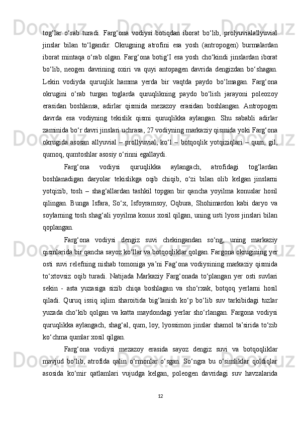 tog‘lar   o‘rab   turadi.   Farg‘ona   vodiysi   botiqdan   iborat   bo‘lib,   prolyuvialallyuvial
jinslar   bilan   to‘lgandir.   Okrugning   atrofini   esa   yosh   (antropogen)   burmalardan
iborat   mintaqa   o‘rab   olgan.   Farg‘ona   botig‘I   esa   yosh   cho‘kindi   jinslardan   iborat
bo‘lib,   neogen   davrining   oxiri   va   quyi   antopagen   davrida   dengizdan   bo‘shagan.
Lekin   vodiyda   quruqlik   hamma   yerda   bir   vaqtda   paydo   bo‘lmagan.   Farg‘ona
okrugini   o‘rab   turgan   toglarda   quruqlikning   paydo   bo‘lish   jarayoni   poleozoy
erasidan   boshlansa,   adirlar   qismida   mezazoy   erasidan   boshlangan.   Antropogen
davrda   esa   vodiyning   tekislik   qismi   quruqlikka   aylangan.   Shu   sababli   adirlar
zaminida bo‘r davri jinslari uchrasa, 27 vodiyning markaziy qismida yoki Farg‘ona
okrugida   asosan   allyuvial   –   prollyuvial,   ko‘l   –   botqoqlik   yotqiziqlari   –   qum,   gil,
qumoq, qumtoshlar asosiy o‘rinni egallaydi. 
Farg‘ona   vodiysi   quruqlikka   aylangach,   atrofidagi   tog‘lardan
boshlanadigan   daryolar   tekislikga   oqib   chiqib,   o‘zi   bilan   olib   kelgan   jinslarni
yotqizib,   tosh   –   shag‘allardan   tashkil   topgan   bir   qancha   yoyilma   konuslar   hosil
qilingan.   Bunga   Isfara,   So‘x,   Isfoyramsoy,   Oqbura,   Shohimardon   kabi   daryo   va
soylarning tosh shag‘ali yoyilma konus xosil qilgan, uning usti lyoss jinslari bilan
qoplangan.
Farg‘ona   vodiysi   dengiz   suvi   chekingandan   so‘ng,   uning   markaziy
qismlarida bir qancha sayoz ko‘llar va botqoqliklar qolgan. Fargona okrugining yer
osti   suvi   relefning   nishab   tomoniga   ya’ni   Fag‘ona   vodiysining   markaziy   qismida
to‘xtovsiz   oqib   turadi.   Natijada   Markaziy   Farg‘onada   to‘plangan   yer   osti   suvlari
sekin   -   asta   yuzasiga   sizib   chiqa   boshlagan   va   sho‘rxak,   botqoq   yerlarni   hosil
qiladi.   Quruq   issiq   iqlim   sharoitida   big‘lanish   ko‘p   bo‘lib   suv   tarkibidagi   tuzlar
yuzada   cho‘kib   qolgan   va   katta   maydondagi   yerlar   sho‘rlangan.   Fargona   vodiysi
quruqlikka aylangach, shag‘al, qum, loy, lyossimon jinslar shamol  ta’sirida to‘zib
ko‘chma qumlar xosil qilgan.
Farg‘ona   vodiysi   mezazoy   erasida   sayoz   dengiz   suvi   va   botqoqliklar
mavjud   bo‘lib,   atrofida   qalin   o‘rmonlar   o‘sgan.   So‘ngra   bu   o‘simliklar   qoldiqlar
asosida   ko‘mir   qatlamlari   vujudga   kelgan,   poleogen   davridagi   suv   havzalarida
12 