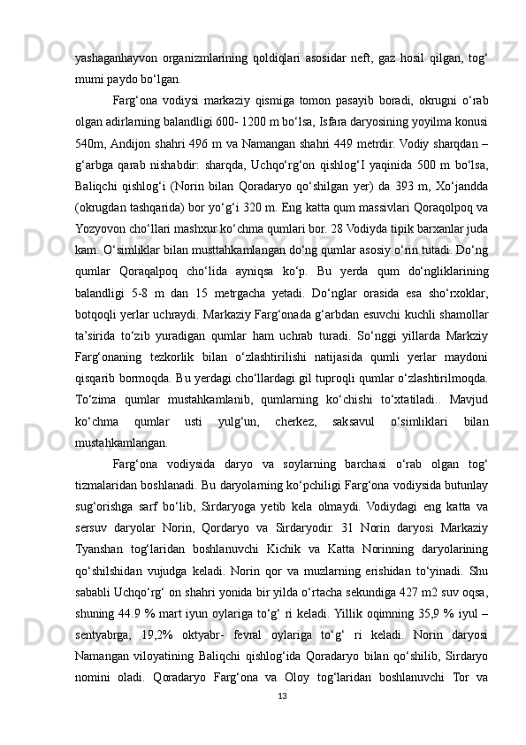 yashaganhayvon   organizmlarining   qoldiqlari   asosidar   neft,   gaz   hosil   qilgan,   tog‘
mumi paydo bo‘lgan.
Farg‘ona   vodiysi   markaziy   qismiga   tomon   pasayib   boradi,   okrugni   o‘rab
olgan adirlarning balandligi 600- 1200 m bo‘lsa, Isfara daryosining yoyilma konusi
540m, Andijon shahri  496 m va Namangan shahri 449 metrdir. Vodiy sharqdan –
g‘arbga   qarab   nishabdir:   sharqda,   Uchqo‘rg‘on   qishlog‘I   yaqinida   500   m   bo‘lsa,
Baliqchi   qishlog‘i   (Norin   bilan   Qoradaryo   qo‘shilgan   yer)   da   393   m,   Xo‘jandda
(okrugdan tashqarida) bor yo‘g‘i 320 m. Eng katta qum massivlari Qoraqolpoq va
Yozyovon cho‘llari mashxur ko‘chma qumlari bor. 28 Vodiyda tipik barxanlar juda
kam. O‘simliklar bilan musttahkamlangan do‘ng qumlar asosiy o‘rin tutadi. Do‘ng
qumlar   Qoraqalpoq   cho‘lida   ayniqsa   ko‘p.   Bu   yerda   qum   do‘ngliklarining
balandligi   5-8   m   dan   15   metrgacha   yetadi.   Do‘nglar   orasida   esa   sho‘rxoklar,
botqoqli yerlar uchraydi. Markaziy Farg‘onada g‘arbdan esuvchi kuchli shamollar
ta’sirida   to‘zib   yuradigan   qumlar   ham   uchrab   turadi.   So‘nggi   yillarda   Markziy
Farg‘onaning   tezkorlik   bilan   o‘zlashtirilishi   natijasida   qumli   yerlar   maydoni
qisqarib bormoqda. Bu yerdagi cho‘llardagi gil tuproqli qumlar o‘zlashtirilmoqda.
To‘zima   qumlar   mustahkamlanib,   qumlarning   ko‘chishi   to‘xtatiladi..   Mavjud
ko‘chma   qumlar   usti   yulg‘un,   cherkez,   saksavul   o‘simliklari   bilan
mustahkamlangan.
Farg‘ona   vodiysida   daryo   va   soylarning   barchasi   o‘rab   olgan   tog‘
tizmalaridan boshlanadi. Bu daryolarning ko‘pchiligi Farg‘ona vodiysida butunlay
sug‘orishga   sarf   bo‘lib,   Sirdaryoga   yetib   kela   olmaydi.   Vodiydagi   eng   katta   va
sersuv   daryolar   Norin,   Qordaryo   va   Sirdaryodir.   31   Norin   daryosi   Markaziy
Tyanshan   tog‘laridan   boshlanuvchi   Kichik   va   Katta   Norinning   daryolarining
qo‘shilshidan   vujudga   keladi.   Norin   qor   va   muzlarning   erishidan   to‘yinadi.   Shu
sababli Uchqo‘rg‘ on shahri yonida bir yilda o‘rtacha sekundiga 427 m2 suv oqsa,
shuning 44.9 % mart  iyun oylariga to‘g‘  ri keladi. Yillik oqimning 35,9 % iyul –
sentyabrga,   19,2%   oktyabr-   fevral   oylariga   to‘g‘   ri   keladi.   Norin   daryosi
Namangan   viloyatining   Baliqchi   qishlog‘ida   Qoradaryo   bilan   qo‘shilib,   Sirdaryo
nomini   oladi.   Qoradaryo   Farg‘ona   va   Oloy   tog‘laridan   boshlanuvchi   Tor   va
13 