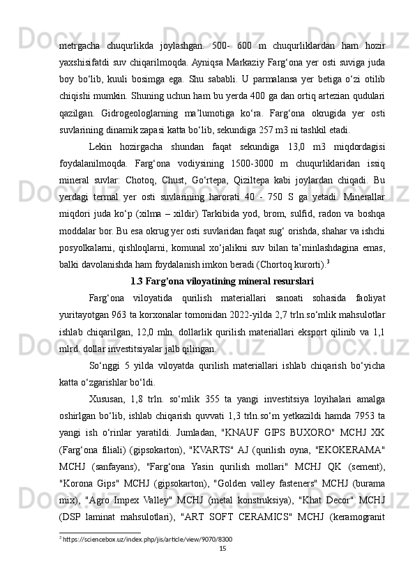 metrgacha   chuqurlikda   joylashgan.   500-   600   m   chuqurliklardan   ham   hozir
yaxshisifatdi  suv   chiqarilmoqda.  Ayniqsa   Markaziy  Farg‘ona  yer   osti  suviga   juda
boy   bo‘lib,   kuuli   bosimga   ega.   Shu   sababli.   U   parmalansa   yer   betiga   o‘zi   otilib
chiqishi mumkin. Shuning uchun ham bu yerda 400 ga dan ortiq artezian qudulari
qazilgan.   Gidrogeologlarning   ma’lumotiga   ko‘ra.   Farg‘ona   okrugida   yer   osti
suvlarining dinamik zapasi katta bo‘lib, sekundiga 257 m3 ni tashkil etadi.
Lekin   hozirgacha   shundan   faqat   sekundiga   13,0   m3   miqdordagisi
foydalanilmoqda.   Farg‘ona   vodiysining   1500-3000   m   chuqurliklaridan   issiq
mineral   suvlar:   Chotoq,   Chust,   Go‘rtepa,   Qiziltepa   kabi   joylardan   chiqadi.   Bu
yerdagi   termal   yer   osti   suvlarining   harorati   40   -   750   S   ga   yetadi.   Minerallar
miqdori   juda   ko‘p   (xilma   –   xildir)  Tarkibida   yod,   brom,   sulfid,   radon   va   boshqa
moddalar bor. Bu esa okrug yer osti suvlaridan faqat sug‘ orishda, shahar va ishchi
posyolkalarni,   qishloqlarni,   komunal   xo‘jalikni   suv   bilan   ta’minlashdagina   emas,
balki davolanishda ham foydalanish imkon beradi (Chortoq kurorti). 3
1.3 Farg’ona viloyatining mineral resurslari
Farg‘ona   viloyatida   qurilish   materiallari   sanoati   sohasida   faoliyat
yuritayotgan 963 ta korxonalar tomonidan 2022-yilda 2,7 trln.so‘mlik mahsulotlar
ishlab   chiqarilgan,   12,0   mln.   dollarlik   qurilish   materiallari   eksport   qilinib   va   1,1
mlrd. dollar investitsiyalar jalb qilingan.
So‘nggi   5   yilda   viloyatda   qurilish   materiallari   ishlab   chiqarish   bo‘yicha
katta o‘zgarishlar bo‘ldi.
Xususan,   1,8   trln.   so‘mlik   355   ta   yangi   investitsiya   loyihalari   amalga
oshirlgan   bo‘lib,   ishlab   chiqarish   quvvati   1,3   trln.so‘m   yetkazildi   hamda   7953   ta
yangi   ish   o‘rinlar   yaratildi.   Jumladan,   "KNAUF   GIPS   BUXORO"   MCHJ   XK
(Farg‘ona   filiali)   (gipsokarton),   "KVARTS"  AJ   (qurilish   oyna,   "EKOKERAMA"
MCHJ   (sanfayans),   "Farg‘ona   Yasin   qurilish   mollari"   MCHJ   QK   (sement),
"Korona   Gips"   MCHJ   (gipsokarton),   "Golden   valley   fasteners"   MCHJ   (burama
mix),   "Agro   Impex   Valley"   MCHJ   (metal   konstruksiya),   "Khat   Decor"   MCHJ
(DSP   laminat   mahsulotlari),   "ART   SOFT   CERAMICS"   MCHJ   (keramogranit
3
 https://sciencebox.uz/index.php/jis/article/view/9070/8300
15 