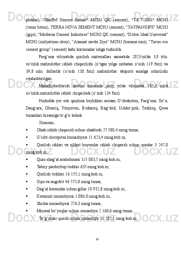 plitalar),   "Shaffof   Sement   Sanoat"   MCHJ   QK   (sement),   "T.E.T-2001"   MCHJ
(temir beton), TERRA NOVA SEMENT MCHJ (sement), “YAYPANGIPS” MCHJ
(gips), "Moderna Cement Industries" MCHJ QK (sement), "Dober Ideal Universal"
MCHJ (izolyatsion oboy), “Azamat savdo Ziyo” MCHJ (burama mix), “Turon eco
cement group” (sement) kabi korxonalar ishga tushirildi.
Farg‘ona   viloyatida   qurilish   materiallari   sanoatida   2023-yilda   3,9   trln.
so‘mlik   mahsulotlar   ishlab   chiqarilishi   (o‘tgan   yilga   nisbatan   o‘sish   119   foiz)   va
39,8   mln.   dollarlik   (o‘sish   130   foiz)   mahsulotlar   eksporti   amalga   oshirilishi
rejalashtirilgan.
Mahalliylashtirish   dasturi   doirasida   joriy   yilda   viloyatda   185,0   mlrd
so‘mlik mahsulotlar ishlab chiqariladi (o‘sish 134 foiz).
Hududda   yer   osti   qazilma   boyliklari   asosan   O‘zbekiston,   Farg‘ona,   So‘x,
Dang‘ara,   Oltiariq,   Yozyovon,   Beshariq,   Bag‘dod,   Uchko‘prik,   Toshloq,   Quva
tumanlari hissasiga to‘g‘ri keladi.
Xususan,
 Ohak ishlab chiqarish uchun ohaktosh 27 580,4 ming tonna;
 G‘isht-cherepitsa homashyosi 11 623,4 ming kub.m;
 Qurilish   ishlari   va   silikat   buyumlar   ishlab   chiqarish   uchun   qumlar   3   247,0
ming kub.m;
 Qum-shag‘al aralashmasi 115 083,7 ming kub.m;
 Tabiiy pardozbop toshlar 635 ming kub.m;
 Qurilish toshlari 16 155,1 ming kub.m;
 Gips va angidrit 46 575,8 ming tonna;
 Dag‘al keramika uchun gillar 10 932,8 ming kub.m;
 Keramzit xomashyosi 1 086,0 ming kub.m;
 Shisha xomashyosi 276,3 ming tonna;
 Mineral bo‘yoqlar uchun xomashyo 2 160,6 ming tonna;
To‘g‘onlar qurish uchun xomashyo 31 207,1 ming kub.m;
16 