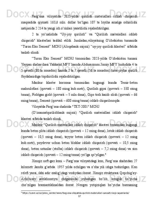 Farg‘ona   viloyatida   2023-yilda   qurilish   materiallari   ishlab   chiqarish
maqsadida   qiymati   163,6   mln.   dollar   bo‘lgan   107   ta   loyiha   amalga   oshirilishi
natijasida 2 214 ta yangi ish o‘rinlari yaratilishi rejalashtirilgan.
2   ta   yo‘nalishda   “Uy-joy   qurilish”   va   "Qurilish   materiallari   ishlab
chiqarish"   klasterlari   tashkil   etildi.   Jumladan,viloyatning   O‘zbekiston   tumanida
“Turon Eko Sement” MCHJ (Aloqabank mijozi) “uy-joy qurilish klasteri” sifatida
tanlab olindi.
“Turon   Eko   Sement”   MCHJ   tomonidan   2023-yilda   O‘zbekiston   tumani
Yaypan shaharchasi Yakkatut MFY hamda Abduraxmon Jomiy MFY hududida 4 ta
5 qavatli (80 ta xonadon) hamda 2 ta 7 qavatli (56 ta xonadon) turar-joylar qurilib
foydalanishga topshirilishi rejalashtirilgan.
Mazkur   klaster   korxona   tomonidan   bugungi   kunda   Temir-beton
mahsulotlari   (quvvati   –   180   ming   kub.metr),   Qurilish   gipsi   (quvvati   –   330   ming
tonna), Pishtgan gisht (quvvati – 5 mln dona), Gips tosh kazib olish (quvvati – 66
ming tonna), Sement (quvvati – 600 ming tonna) ishlab chiqarilmoqda.
Viloyatda Farg‘ona shahrida "TЕT-2001" MCHJ
(O‘zsanoatqurilishbank   mijozi)   "Qurilish   materiallari   ishlab   chiqarish"
klasteri sifatida tanlab olindi.
Mazkur "Qurilish materiallari ishlab chiqarish" klasteri tomonidan bugungi
kunda beton plita ishlab chiqarish (quvvati – 12 ming dona), lotok ishlab chiqarish
(quvvati   –   10,5   ming   dona),   tayyor   beton   ishlab   chiqarish   (quvvati   –   12   ming
kub.metr),   poydevor   uchun   beton   bloklar   ishlab   chiqarish   (quvvati   –   10,5   ming
dona),   beton   ustunlar   (stolba)   ishlab   chiqarish   (quvvati   –   7,2   ming   dona)   va   sim
ishlab chiqarish (quvvati – 12 ming tonna) yo‘lga qo‘yilgan. 4
Xonqiz   neft-gaz   koni   –   Farg’ona   viloyatidagi   kon,   Farg’ona   shahridan   27
kilometr   Janubi   g’arbda.  1957 yilda  ochilgan va  o’sha yili  ishga  tushirilgan.  Kon
relefi yassi, ikki adir oralig’idagi vodiydan iborat. Xonqiz strukturasi Qopchig’ay-
Achchisoy   antiklinoriysi   chegarasida   joylashgan   bo’lib,   kenglik   bo’yicha
cho’zilgan   braxiantiklinaldan   iborat.   Neogen   yotqiziqlari   bo’yicha   burmaning
4
 https://uzsm.uz/uz/press_center/news/farg-ona-viloyatida-qurilish-materiallari-sanoati-rivoji-raqamlarda/
17 