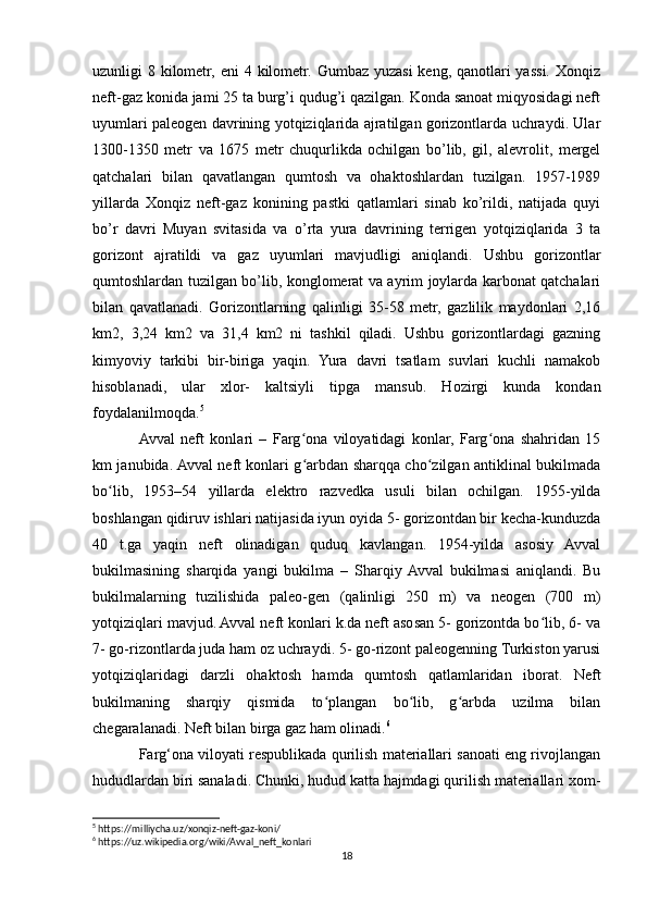 uzunligi 8 kilometr, eni  4 kilometr. Gumbaz yuzasi keng, qanotlari yassi. Xonqiz
neft-gaz konida jami 25 ta burg’i qudug’i qazilgan. Konda sanoat miqyosidagi neft
uyumlari paleogen davrining yotqiziqlarida ajratilgan gorizontlarda uchraydi. Ular
1300-1350   metr   va   1675   metr   chuqurlikda   ochilgan   bo’lib,   gil,   alevrolit,   mergel
qatchalari   bilan   qavatlangan   qumtosh   va   ohaktoshlardan   tuzilgan.   1957-1989
yillarda   Xonqiz   neft-gaz   konining   pastki   qatlamlari   sinab   ko’rildi,   natijada   quyi
bo’r   davri   Muyan   svitasida   va   o’rta   yura   davrining   terrigen   yotqiziqlarida   3   ta
gorizont   ajratildi   va   gaz   uyumlari   mavjudligi   aniqlandi.   Ushbu   gorizontlar
qumtoshlardan tuzilgan bo’lib, konglomerat va ayrim joylarda karbonat qatchalari
bilan   qavatlanadi.   Gorizontlarning   qalinligi   35-58   metr,   gazlilik   maydonlari   2,16
km2,   3,24   km2   va   31,4   km2   ni   tashkil   qiladi.   Ushbu   gorizontlardagi   gazning
kimyoviy   tarkibi   bir-biriga   yaqin.   Yura   davri   tsatlam   suvlari   kuchli   namakob
hisoblanadi,   ular   xlor-   kaltsiyli   tipga   mansub.   Hozirgi   kunda   kondan
foydalanilmoqda. 5
Avval   neft   konlari   –   Farg ona   viloyatidagi   konlar,   Farg ona   shahridan   15ʻ ʻ
km janubida. Avval neft konlari g arbdan sharqqa cho zilgan antiklinal bukilmada
ʻ ʻ
bo lib,   1953–54   yillarda   elektro   razvedka   usuli   bilan   ochilgan.   1955-yilda	
ʻ
boshlangan qidiruv ishlari natijasida iyun oyida 5- gorizontdan bir kecha-kunduzda
40   t.ga   yaqin   neft   olinadigan   quduq   kavlangan.   1954-yilda   asosiy   Avval
bukilmasining   sharqida   yangi   bukilma   –   Sharqiy  Avval   bukilmasi   aniqlandi.   Bu
bukilmalarning   tuzilishida   paleo-gen   (qalinligi   250   m)   va   neogen   (700   m)
yotqiziqlari mavjud. Avval neft konlari k.da neft asosan 5- gorizontda bo lib, 6- va	
ʻ
7- go-rizontlarda juda ham oz uchraydi. 5- go-rizont paleogenning Turkiston yarusi
yotqiziqlaridagi   darzli   ohaktosh   hamda   qumtosh   qatlamlaridan   iborat.   Neft
bukilmaning   sharqiy   qismida   to plangan   bo lib,   g arbda   uzilma   bilan	
ʻ ʻ ʻ
chegaralanadi. Neft bilan birga gaz ham olinadi. 6
Farg‘ona viloyati respublikada qurilish materiallari sanoati eng rivojlangan
hududlardan biri sanaladi. Chunki, hudud katta hajmdagi qurilish materiallari xom-
5
 https://milliycha.uz/xonqiz-neft-gaz-koni/
6
 https://uz.wikipedia.org/wiki/Avval_neft_konlari
18 