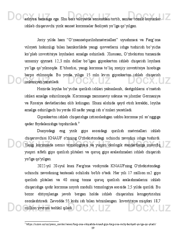 ashyosi bazasiga ega. Shu bois viloyatda sementdan tortib, sanitar texnik buyumlar
ishlab chiqaruvchi yirik sanoat korxonalar faoliyati yo‘lga qo‘yilgan.
Joriy   yilda   ham   “O‘zsanoatqurilishmateriallari”   uyushmasi   va   Farg‘ona
viloyati   hokimligi   bilan   hamkorlikda   yangi   quvvatlarni   ishga   tushirish   bo‘yicha
ko‘plab   investitsiya   loyihalari   amalga   oshiriladi.   Xususan,   O‘zbekiston   tumanida
umumiy   qiymati   12,3   mln   dollar   bo‘lgan   gipsokarton   ishlab   chiqarish   loyihasi
yo‘lga   qo‘yilmoqda.   E’tiborlisi,   yangi   korxona   to‘liq   xorijiy   investitsiya   hisobiga
barpo   etilmoqda.   Bu   yerda   yiliga   15   mln   kv.m   gipsokarton   ishlab   chiqarish
imkoniyati yaratiladi.
Hozirda loyiha bo‘yicha qurilish ishlari  yakunlanib, dastgohlarni o‘rnatish
ishlari amalga oshirilmoqda. Korxonaga zamonaviy uskuna va jihozlar Germaniya
va   Rossiya   davlatlaridan   olib   kelingan.   Shuni   alohida   qayd   etish   kerakki,   loyiha
amalga oshirilgach bu yerda 60 nafar yangi ish o‘rinlari yaratiladi.
Gipsokarton ishlab chiqarishga ixtisoslashgan ushbu korxona yil so‘nggiga
qadar foydalanishga topshiriladi. 7
Dunyodagi   eng   yirik   gips   asosidagi   qurilish   materiallari   ishlab
chiqaruvchisi   KNAUF   o'zining   O'zbekistondagi   uchinchi   zavodini   ishga   tushirdi.
Yangi   korxonada   nemis   texnologiyasi   va   yuqori   ekologik   standartlarga   muvofiq
yuqori   sifatli   gips   qurilish   plitalari   va   quruq   gips   aralashmalari   ishlab   chiqarish
yo'lga qo'yilgan.
2022-yil   20-iyul   kuni   Farg'ona   vodiysida   KNAUFning   O'zbekistondagi
uchinchi   zavodining   tantanali   ochilishi   bo'lib   o'tadi.   Har   yili   17   million   m2   gips
qurilish   plitalari   va   40   ming   tonna   quruq   qurilish   aralashmalarini   ishlab
chiqarishga qodir korxona noyob modulli texnologiya asosida 2,5 yilda qurildi. Bu
bozor   ehtiyojlariga   javob   bergan   holda   ishlab   chiqarishni   kengaytirishni
osonlashtiradi. Zavodda 55 kishi  ish bilan ta'minlangan. Investitsiya miqdori 18,7
million yevroni tashkil qiladi.
7
 https://uzsm.uz/uz/press_center/news/farg-ona-viloyatida-knauf-gips-farg-ona-mchj-faoliyati-yo-lga-qo-yiladi/
19 
