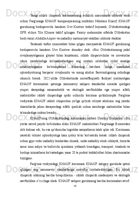 Yangi   ishlab   chiqarish   korxonasining   ochilish   marosimida   ishtirok   etish
uchun   Farg'onaga   KNAUF   kompaniyasining   mulkdori   Nikolaus   Knauf,   KNAUF
guruhining   boshqaruvchi   hamkori   Uve   Knotser   tashrif   buyuradi,   O'zbekistondagi
GFR   elchisi   Tilo   Klinner   taklif   qilingan.   Faxriy   mehmonlar   sifatida   O'zbekiston
bosh vaziri Abdulla Aripov va mahalliy ma'muriyat vakillari ishtirok etadilar.
Tantanali   tadbir   munosabati   bilan   qilgan   murojaatida   KNAUF   guruhining
boshqaruvchi   hamkori   Uve   Knotser   shunday   dedi:   «Biz   O'zbekistonning   jadal
rivojlanayotganini   g'ayrat   bilan   kuzatamiz,   ishlab   chiqaruvchilar   va   investorlar
ishini   yaxshilashga   ko'maklashadigan   eng   muhim   islohotlar   izchil   amalga
oshirilayotganini   ko'rmoqdamiz.   Bularning   barchasi   bizga   mamlakat
iqtisodiyotining   barqaror   rivojlanishi   va   uning   aholisi   farovonligining   oshishiga
ishonch   beradi.   2022-yilda   O'zbekistonda   muvaffaqiyatli   faoliyat   yuritayotgan
KNAUF   korxonalari   qatoriga   zamonaviy   xalqaro   standartlar   asosida   qurilgan
yuqori   darajadagi   samaradorlik   va   ekologik   xavfsizlikka   ega   yuqori   sifatli
mahsulotlar   ishlab   chiqarishga   qodir   uchinchi   korxona   qo'shilmoqda.   Farg'ona
vodiysida   KNAUF   ishlab   chiqarishni   yo'lga   qo'yish   viloyat   aholisini   eng   yaxshi
sharoitlarda   jahon   darajasidagi   sifatli   qurilish   uchun   xaridorgir   mahsulotlar   bilan
ta'minlashga imkon beradi».
KNAUFning  O'zbekistondagi   korxonalari  rahbari   Dmitriy  Deripalko:   «Bu
yerda zavod paydo bo'lishidan oldin KNAUF mahsulotlari Farg'onaga Buxorodan
olib kelinar edi, bu esa qo'shimcha logistika xarajatlarini talab qilar edi. Korxonani
yaratish   viloyat   iqtisodiyotiga   ham   ijobiy   ta'sir   ko'rsatishi   kerak:   ishlab   chiqarish
uchun gips toshi mahalliy konlardan olinadi, unda mahalliy aholi ishlaydi, hozirda
zarur xom ashyo va butlovchi qismlarni yetkazib beradigan, transport, tozalash va
boshqa xizmatlarni ko'rsatadigan yana 20 ta pudrat tashkilotlari bilan shartnomalar
tuzilgan».
Farg'ona   vodiysidagi   KNAUF   korxonasi   KNAUF   xalqaro   guruhida   qabul
qilingan   eng   zamonaviy   standartlarga   muvofiq   loyihalashtirilgan.   Bu   ishlab
chiqarish siklining barcha bosqichlarini - ishlab chiqarish madaniyati va ekologik
xavfsizlikni o’z ichiga oladi. KNAUF xalqaro guruhining barcha korxonalari atrof-
20 