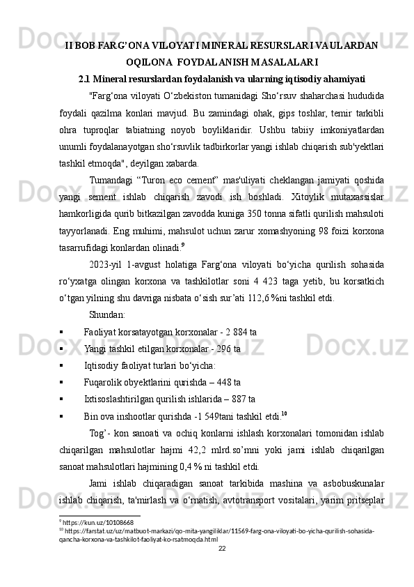 II BOB FARG’ONA VILOYATI MINERAL RESURSLARI VA ULARDAN
OQILONA  FOYDALANISH MASALALARI
2.1 Mineral resurslardan foydalanish va ularning iqtisodiy ahamiyati
"Farg‘ona viloyati O‘zbekiston tumanidagi Sho‘rsuv shaharchasi hududida
foydali   qazilma   konlari   mavjud.   Bu   zamindagi   ohak,   gips   toshlar,   temir   tarkibli
ohra   tuproqlar   tabiatning   noyob   boyliklaridir.   Ushbu   tabiiy   imkoniyatlardan
unumli foydalanayotgan sho‘rsuvlik tadbirkorlar yangi ishlab chiqarish sub'yektlari
tashkil etmoqda", deyilgan xabarda. 
Tumandagi   “Turon   eco   cement”   mas'uliyati   cheklangan   jamiyati   qoshida
yangi   sement   ishlab   chiqarish   zavodi   ish   boshladi.   Xitoylik   mutaxassislar
hamkorligida qurib bitkazilgan zavodda kuniga 350 tonna sifatli qurilish mahsuloti
tayyorlanadi. Eng muhimi, mahsulot uchun zarur xomashyoning 98 foizi korxona
tasarrufidagi konlardan olinadi. 9
2023-yil   1-avgust   holatiga   Farg‘ona   viloyati   bo‘yicha   qurilish   sohasida
ro‘yxatga   olingan   korxona   va   tashkilotlar   soni   4   423   taga   yetib,   bu   korsatkich
o‘tgan yilning shu davriga nisbata o‘sish sur’ati 112,6 %ni tashkil etdi.
Shundan:
 Faoliyat korsatayotgan korxonalar - 2 884 ta
 Yangi tashkil etilgan korxonalar - 296 ta
 Iqtisodiy faoliyat turlari bo‘yicha:
 Fuqarolik obyektlarini qurishda – 448 ta
 Ixtisoslashtirilgan qurilish ishlarida – 887 ta
 Bin ova inshootlar qurishda -1 549tani tashkil etdi. 10
Tog’-   kon   sanoati   va   ochiq   konlarni   ishlash   korxonalari   tomonidan   ishlab
chiqarilgan   mahsulotlar   hajmi   42,2   mlrd.so’mni   yoki   jami   ishlab   chiqarilgan
sanoat mahsulotlari hajmining 0,4 % ni tashkil etdi.
Jami   ishlab   chiqaradigan   sanoat   tarkibida   mashina   va   asbobuskunalar
ishlab   chiqarish,   ta'mirlash   va   o‘rnatish,   avtotransport   vositalari,   yarim   pritseplar
9
 https://kun.uz/10108668
10
 https://farstat.uz/uz/matbuot-markazi/qo-mita-yangiliklar/11569-farg-ona-viloyati-bo-yicha-qurilish-sohasida-
qancha-korxona-va-tashkilot-faoliyat-ko-rsatmoqda.html
22 
