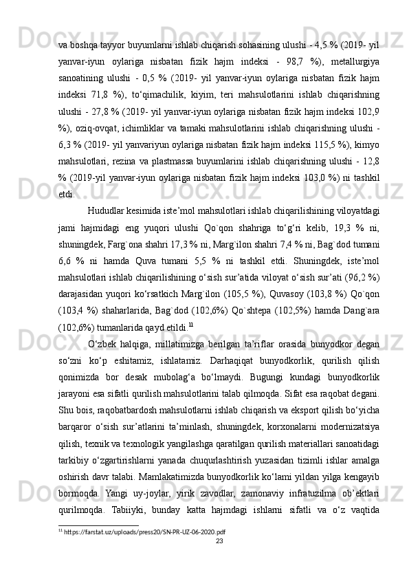 va boshqa tayyor buyumlarni ishlab chiqarish sohasining ulushi - 4,5 % (2019- yil
yanvar-iyun   oylariga   nisbatan   fizik   hajm   indeksi   -   98,7   %),   metallurgiya
sanoatining   ulushi   -   0,5   %   (2019-   yil   yanvar-iyun   oylariga   nisbatan   fizik   hajm
indeksi   71,8   %),   to‘qimachilik,   kiyim,   teri   mahsulotlarini   ishlab   chiqarishning
ulushi - 27,8 % (2019- yil yanvar-iyun oylariga nisbatan fizik hajm indeksi 102,9
%), oziq-ovqat, ichimliklar va tamaki mahsulotlarini ishlab chiqarishning ulushi -
6,3 % (2019- yil yanvariyun oylariga nisbatan fizik hajm indeksi 115,5 %), kimyo
mahsulotlari, rezina  va plastmassa  buyumlarini   ishlab  chiqarishning  ulushi  -  12,8
% (2019-yil  yanvar-iyun oylariga nisbatan fizik hajm  indeksi  103,0 %)  ni  tashkil
etdi.
Hududlar kesimida iste’mol mahsulotlari ishlab chiqarilishining viloyatdagi
jami   hajmidagi   eng   yuqori   ulushi   Qo`qon   shahriga   to‘g‘ri   kelib,   19,3   %   ni,
shuningdek, Farg`ona shahri 17,3 % ni, Marg`ilon shahri 7,4 % ni, Bag`dod tumani
6,6   %   ni   hamda   Quva   tumani   5,5   %   ni   tashkil   etdi.   Shuningdek,   iste’mol
mahsulotlari ishlab chiqarilishining o‘sish sur’atida viloyat o‘sish sur’ati (96,2 %)
darajasidan   yuqori   ko‘rsatkich   Marg`ilon   (105,5   %),   Quvasoy   (103,8   %)   Qo`qon
(103,4   %)   shaharlarida,   Bag`dod   (102,6%)   Qo`shtepa   (102,5%)   hamda   Dang`ara
(102,6%) tumanlarida qayd etildi. 11
O‘zbek   halqiga,   millatimizga   berilgan   ta’riflar   orasida   bunyodkor   degan
so‘zni   ko‘p   eshitamiz,   ishlatamiz.   Darhaqiqat   bunyodkorlik,   qurilish   qilish
qonimizda   bor   desak   mubolag‘a   bo‘lmaydi.   Bugungi   kundagi   bunyodkorlik
jarayoni esa sifatli qurilish mahsulotlarini talab qilmoqda. Sifat esa raqobat degani.
Shu bois, raqobatbardosh mahsulotlarni ishlab chiqarish va eksport qilish bo‘yicha
barqaror   o‘sish   sur’atlarini   ta’minlash,   shuningdek,   korxonalarni   modernizatsiya
qilish, texnik va texnologik yangilashga qaratilgan qurilish materiallari sanoatidagi
tarkibiy   o‘zgartirishlarni   yanada   chuqurlashtirish   yuzasidan   tizimli   ishlar   amalga
oshirish davr talabi. Mamlakatimizda bunyodkorlik ko‘lami yildan yilga kengayib
bormoqda.   Yangi   uy-joylar,   yirik   zavodlar,   zamonaviy   infratuzilma   ob’ektlari
qurilmoqda.   Tabiiyki,   bunday   katta   hajmdagi   ishlarni   sifatli   va   o‘z   vaqtida
11
 https://farstat.uz/uploads/press20/SN-PR-UZ-06-2020.pdf
23 