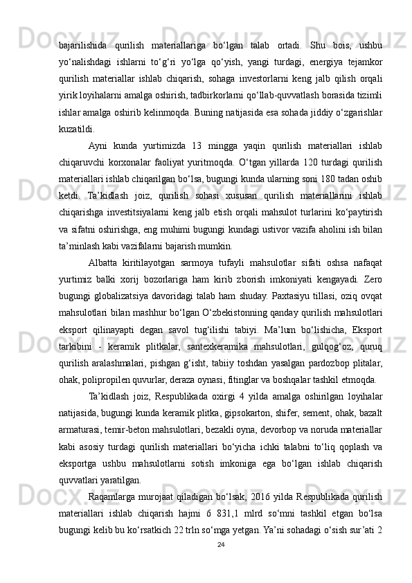 bajarilishida   qurilish   materiallariga   bo‘lgan   talab   ortadi.   Shu   bois,   ushbu
yo‘nalishdagi   ishlarni   to‘g‘ri   yo‘lga   qo‘yish,   yangi   turdagi,   energiya   tejamkor
qurilish   materiallar   ishlab   chiqarish,   sohaga   investorlarni   keng   jalb   qilish   orqali
yirik loyihalarni amalga oshirish, tadbirkorlarni qo‘llab-quvvatlash borasida tizimli
ishlar amalga oshirib kelinmoqda. Buning natijasida esa sohada jiddiy o‘zgarishlar
kuzatildi.
Ayni   kunda   yurtimizda   13   mingga   yaqin   qurilish   materiallari   ishlab
chiqaruvchi   korxonalar   faoliyat   yuritmoqda.   O‘tgan   yillarda   120   turdagi   qurilish
materiallari ishlab chiqarilgan bo‘lsa, bugungi kunda ularning soni 180 tadan oshib
ketdi.   Ta’kidlash   joiz,   qurilish   sohasi   xususan   qurilish   materiallarini   ishlab
chiqarishga   investitsiyalarni   keng   jalb   etish   orqali   mahsulot   turlarini   ko‘paytirish
va sifatni oshirishga, eng muhimi bugungi kundagi ustivor vazifa aholini ish bilan
ta’minlash kabi vazifalarni bajarish mumkin.
Albatta   kiritilayotgan   sarmoya   tufayli   mahsulotlar   sifati   oshsa   nafaqat
yurtimiz   balki   xorij   bozorlariga   ham   kirib   zborish   imkoniyati   kengayadi.   Zero
bugungi   globalizatsiya   davoridagi   talab   ham   shuday.   Paxtasiyu   tillasi,   oziq   ovqat
mahsulotlari bilan mashhur bo‘lgan O‘zbekistonning qanday qurilish mahsulotlari
eksport   qilinayapti   degan   savol   tug‘ilishi   tabiyi.   Ma’lum   bo‘lishicha,   Eksport
tarkibini   -   keramik   plitkalar,   santexkeramika   mahsulotlari,   gulqog‘oz,   quruq
qurilish   aralashmalari,   pishgan   g‘isht,   tabiiy   toshdan   yasalgan   pardozbop   plitalar,
ohak, polipropilen quvurlar, deraza oynasi, fitinglar va boshqalar tashkil etmoqda.
Ta’kidlash   joiz,   Respublikada   oxirgi   4   yilda   amalga   oshirilgan   loyihalar
natijasida, bugungi kunda keramik plitka, gipsokarton, shifer, sement, ohak, bazalt
armaturasi, temir-beton mahsulotlari, bezakli oyna, devorbop va noruda materiallar
kabi   asosiy   turdagi   qurilish   materiallari   bo‘yicha   ichki   talabni   to‘liq   qoplash   va
eksportga   ushbu   mahsulotlarni   sotish   imkoniga   ega   bo‘lgan   ishlab   chiqarish
quvvatlari yaratilgan.
Raqamlarga   murojaat   qiladigan   bo‘lsak,   2016   yilda   Respublikada   qurilish
materiallari   ishlab   chiqarish   hajmi   6   831,1   mlrd   so‘mni   tashkil   etgan   bo‘lsa
bugungi kelib bu ko‘rsatkich 22 trln so‘mga yetgan. Ya’ni sohadagi o‘sish sur’ati 2
24 