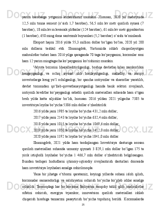 yarim   barobarga   yetganini   kuzatishimiz   mumkin.   Xususan,   2020   yil   maboynida
12,5   mln   tonna   sement   (o‘sish   1,7   barobar),   56,5   mln   kv   metr   qurilish   oynasi   (7
barobar), 18 mln.kv.m keramik plitkalar (124 barobar), 61 mln kv metr gipsokarton
(1 barobar), 650 ming dona santexnik buyumlari (5,2 barobar) o‘sishi ta’minlandi.
Eksport hajmi 2016 yilda 55,3 million dollar bo‘lgan bo‘lsa, 2020 yil 200
mln   dollarni   tashkil   etdi.   Shuningdek,   Yurtimizda   ishlab   chiqarilayotgan
mahsulotlar turlari ham 2016 yilga qaraganda 70 taga ko‘payganini, korxonlar soni
ham 12 yarim mingtagacha ko‘payganini ko‘rishimiz mumkin.
Valyuta  bozorini  liberallashtirilganligi, boshqa  davlatlar   bilan  xamkorlikni
kengayganligi   va   ochiq   siyosat   olib   borilayotganligi,   mahalliy   va   xorijiy
investorlarga   keng  yo‘l   ochilganligi,   bir   qancha   imtiyozlar   va  sharoitlar   yaratilib,
davlat   tomonidan   qo‘llab-quvvatlanayotganligi   hamda   bank   sektori   rivojlanib,
imtiyozli kreditlar ko‘payganligi sababli qurilish materiallari sohasida ham o‘tgan
besh   yilda   katta   siljishlar   bo‘ldi,   hususan   2016   yildan   2021   yilgacha   7385   ta
investitsiya loyiha bo‘yicha 5386 mln dollar o‘zlashtirildi:
2016 yilda jami 1985 ta loyiha bo‘yicha 431,2 mln dollar;
2017 yilda jami 2143 ta loyiha bo‘yicha 632,4 mln dollar;
2018 yilda jami 1015 ta loyiha bo‘yicha 1069,6 mln dollar;
2019 yilda jami 1050 ta loyiha bo‘yicha 1412,0 mln dollar;
2020 yilda jami 1192 ta loyiha bo‘yicha 1841,0 mln dollar.
Shuningdek,   2021   yilda   ham   tasdiqlangan   Investitsiya   dasturiga   asosan
qurilish   materiallari   sohasida   umumiy   qiymati   3   829,1  mln   dollar   bo‘lgan   175  ta
yirik   istiqbolli   loyihalar   bo‘yicha   1   466,7   mln   dollar   o‘zlashtirish   belgiloangan.
Bundan   tashqari   hududlarni   ijtimoiy-iqtisodiy   rivojlantirish   dasturlari   doirasida
ham investitsiya loyihalari amalga oshirilmoqda.
Yana   bir   jihatga   e’tiborni   qaratamiz,   keyingi   yillarda   sohani   isloh   qilish,
korxonalar   samaradorligi   va   salohiyatini   oshirish   bo‘yicha   ko‘plab   ishlar   amalga
oshirildi. Tarmoqdagi har  bir  korxona faoliyatini  tanqidiy tahlil  qilib, mahsulotlar
sifatini   oshirish,   energiya   tejamkor,   innovatsion   qurilish   materiallari   ishlab
chiqarish   hisobiga   tannarxni   pasaytirish   bo‘yicha   topshiriq   berildi.   Korxonalarda
25 