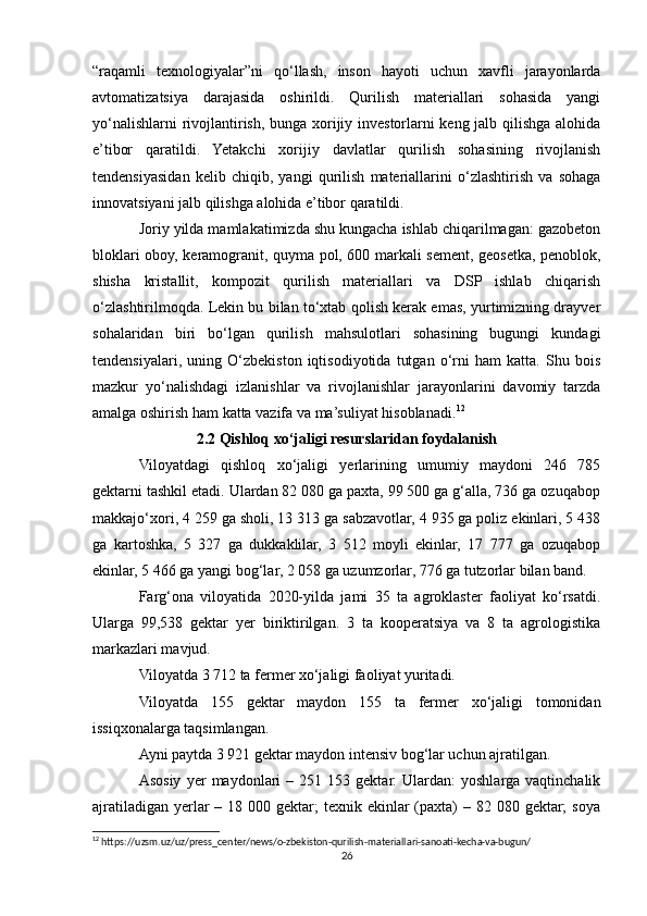 “raqamli   texnologiyalar”ni   qo‘llash,   inson   hayoti   uchun   xavfli   jarayonlarda
avtomatizatsiya   darajasida   oshirildi.   Qurilish   materiallari   sohasida   yangi
yo‘nalishlarni rivojlantirish, bunga xorijiy investorlarni keng jalb qilishga alohida
e’tibor   qaratildi.   Yetakchi   xorijiy   davlatlar   qurilish   sohasining   rivojlanish
tendensiyasidan   kelib   chiqib,   yangi   qurilish   materiallarini   o‘zlashtirish   va   sohaga
innovatsiyani jalb qilishga alohida e’tibor qaratildi.
Joriy yilda mamlakatimizda shu kungacha ishlab chiqarilmagan: gazobeton
bloklari oboy, keramogranit, quyma pol, 600 markali sement, geosetka, penoblok,
shisha   kristallit,   kompozit   qurilish   materiallari   va   DSP   ishlab   chiqarish
o‘zlashtirilmoqda. Lekin bu bilan to‘xtab qolish kerak emas, yurtimizning drayver
sohalaridan   biri   bo‘lgan   qurilish   mahsulotlari   sohasining   bugungi   kundagi
tendensiyalari,   uning   O‘zbekiston   iqtisodiyotida   tutgan   o‘rni   ham   katta.   Shu   bois
mazkur   yo‘nalishdagi   izlanishlar   va   rivojlanishlar   jarayonlarini   davomiy   tarzda
amalga oshirish ham katta vazifa va ma’suliyat hisoblanadi. 12
2.2 Qishloq xo‘jaligi resurslaridan foydalanish
Viloyatdagi   qishloq   xo‘jaligi   yerlarining   umumiy   maydoni   246   785
gektarni tashkil etadi. Ulardan 82 080 ga paxta, 99 500 ga g‘alla, 736 ga ozuqabop
makkajo‘xori, 4 259 ga sholi, 13 313 ga sabzavotlar, 4 935 ga poliz ekinlari, 5 438
ga   kartoshka,   5   327   ga   dukkaklilar,   3   512   moyli   ekinlar,   17   777   ga   ozuqabop
ekinlar, 5 466 ga yangi bog‘lar, 2 058 ga uzumzorlar, 776 ga tutzorlar bilan band.
Farg‘ona   viloyatida   2020-yilda   jami   35   ta   agroklaster   faoliyat   ko‘rsatdi.
Ularga   99,538   gektar   yer   biriktirilgan.   3   ta   kooperatsiya   va   8   ta   agrologistika
markazlari mavjud.
Viloyatda 3 712 ta fermer xo‘jaligi faoliyat yuritadi.
Viloyatda   155   gektar   maydon   155   ta   fermer   xo‘jaligi   tomonidan
issiqxonalarga taqsimlangan.
Ayni paytda 3 921 gektar maydon intensiv bog‘lar uchun ajratilgan.
Asosiy   yer   maydonlari   –  251   153  gektar.   Ulardan:   yoshlarga   vaqtinchalik
ajratiladigan  yerlar  – 18 000 gektar;  texnik ekinlar  (paxta)  – 82 080 gektar;  soya
12
 https://uzsm.uz/uz/press_center/news/o-zbekiston-qurilish-materiallari-sanoati-kecha-va-bugun/
26 