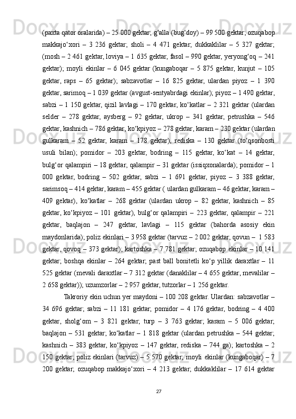 (paxta qator oralarida) – 25 000 gektar; g‘alla (bug‘doy) – 99 500 gektar; ozuqabop
makkajo‘xori   –   3   236   gektar;   sholi   –   4   471   gektar;   dukkaklilar   –   5   327   gektar;
(mosh – 2 461 gektar, loviya – 1 635 gektar, fasol – 990 gektar, yeryong‘oq – 241
gektar);   moyli   ekinlar   –   6   045   gektar   (kungaboqar   –   5   875   gektar,   kunjut   –   105
gektar,   raps   –   65   gektar);   sabzavotlar   –   16   825   gektar,   ulardan   piyoz   –   1   390
gektar, sarimoq – 1 039 gektar (avgust-sentyabrdagi ekinlar); piyoz – 1 490 gektar,
sabzi – 1 150 gektar, qizil lavlagi – 170 gektar, ko‘katlar – 2 321 gektar (ulardan
selder   –   278   gektar,   aysberg   –   92   gektar,   ukrop   –   341   gektar,   petrushka   –   546
gektar, kashnich – 786 gektar, ko‘kpiyoz – 278 gektar, karam – 230 gektar (ulardan
gulkaram   –   52   gektar,   karam   –   178   gektar),   rediska   –   130   gektar   (to‘qsonbosti
usuli   bilan);   pomidor   –   203   gektar,   bodring   –   115   gektar,   ko‘kat   –   14   gektar,
bulg‘or qalampiri – 18 gektar, qalampir – 31 gektar (issiqxonalarda); pomidor – 1
000   gektar,   bodring   –   502   gektar,   sabzi   –   1   691   gektar,   piyoz   –   3   388   gektar,
sarimsoq – 414 gektar, karam – 455 gektar ( ulardan gulkaram – 46 gektar, karam –
409   gektar),   ko‘katlar   –   268   gektar   (ulardan   ukrop   –   82   gektar,   kashnich   –   85
gektar,   ko‘kpiyoz   –   101   gektar),   bulg‘or   qalampiri   –   223   gektar,   qalampir   –   221
gektar,   baqlajon   –   247   gektar,   lavlagi   –   115   gektar   (bahorda   asosiy   ekin
maydonlarida); poliz ekinlari – 3 958 gektar (tarvuz – 2 002 gektar, qovun –  1 583
gektar, qovoq – 373 gektar); kartoshka – 7 781 gektar; ozuqabop ekinlar – 10 141
gektar;   boshqa   ekinlar   –   264   gektar;   past   ball   bonitetli   ko‘p   yillik   daraxtlar   –   11
525 gektar (mevali daraxtlar – 7 312 gektar (danaklilar – 4 655 gektar, mevalilar –
2 658 gektar)); uzumzorlar – 2 957 gektar, tutzorlar – 1 256 gektar.
Takroriy ekin uchun yer maydoni – 100 208 gektar. Ulardan: sabzavotlar –
34   696   gektar;   sabzi   –   11   181   gektar;   pomidor   –   4   176   gektar,   bodring   –   4   400
gektar,   sholg‘om   –   3   821   gektar;   turp   –   3   763   gektar;   karam   –   5   006   gektar;
baqlajon – 531 gektar;  ko‘katlar  – 1 818 gektar  (ulardan petrushka  – 544 gektar;
kashnich   –   383  gektar,   ko‘kpiyoz   –  147   gektar,   rediska   –  744   ga);   kartoshka   –  2
150 gektar; poliz ekinlari (tarvuz) – 5 570 gektar; moyli ekinlar (kungaboqar) – 7
200   gektar;   ozuqabop   makkajo‘xori   –   4   213   gektar;   dukkaklilar   –   17   614   gektar
27 
