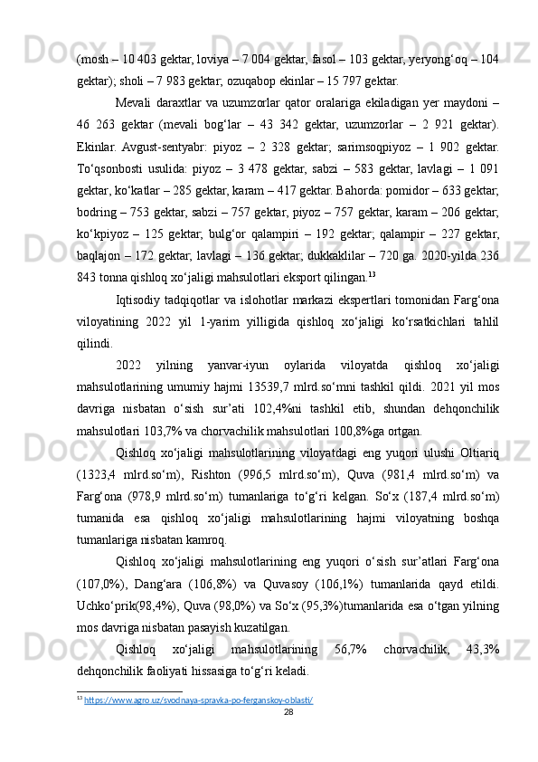 (mosh – 10 403 gektar, loviya – 7 004 gektar, fasol – 103 gektar, yeryong‘oq – 104
gektar); sholi – 7 983 gektar; ozuqabop ekinlar – 15 797 gektar.
Mevali   daraxtlar   va   uzumzorlar   qator   oralariga   ekiladigan   yer   maydoni   –
46   263   gektar   (mevali   bog‘lar   –   43   342   gektar,   uzumzorlar   –   2   921   gektar).
Ekinlar.  Avgust-sentyabr:   piyoz   –   2   328   gektar;   sarimsoqpiyoz   –   1   902   gektar.
To‘qsonbosti   usulida:   piyoz   –   3   478   gektar,   sabzi   –   583   gektar,   lavlagi   –   1   091
gektar, ko‘katlar – 285 gektar, karam – 417 gektar. Bahorda: pomidor – 633 gektar;
bodring – 753 gektar, sabzi – 757 gektar, piyoz – 757 gektar, karam – 206 gektar;
ko‘kpiyoz   –   125   gektar;   bulg‘or   qalampiri   –   192   gektar;   qalampir   –   227   gektar,
baqlajon – 172 gektar; lavlagi – 136 gektar; dukkaklilar – 720 ga. 2020-yilda 236
843 tonna qishloq xo‘jaligi mahsulotlari eksport qilingan. 13
Iqtisodiy  tadqiqotlar  va islohotlar  markazi  ekspertlari  tomonidan Farg‘ona
viloyatining   2022   yil   1-yarim   yilligida   qishloq   xo‘jaligi   ko‘rsatkichlari   tahlil
qilindi.
2022   yilning   yanvar-iyun   oylarida   viloyatda   qishloq   xo‘jaligi
mahsulotlarining   umumiy   hajmi   13539,7   mlrd.so‘mni   tashkil   qildi.   2021   yil   mos
davriga   nisbatan   o‘sish   sur’ati   102,4%ni   tashkil   etib,   shundan   dehqonchilik
mahsulotlari 103,7% va chorvachilik mahsulotlari 100,8%ga ortgan.
Qishloq   xo‘jaligi   mahsulotlarining   viloyatdagi   eng   yuqori   ulushi   Oltiariq
(1323,4   mlrd.so‘m),   Rishton   (996,5   mlrd.so‘m),   Quva   (981,4   mlrd.so‘m)   va
Farg‘ona   (978,9   mlrd.so‘m)   tumanlariga   to‘g‘ri   kelgan.   So‘x   (187,4   mlrd.so‘m)
tumanida   esa   qishloq   xo‘jaligi   mahsulotlarining   hajmi   viloyatning   boshqa
tumanlariga nisbatan kamroq.
Qishloq   xo‘jaligi   mahsulotlarining   eng   yuqori   o‘sish   sur’atlari   Farg‘ona
(107,0%),   Dang‘ara   (106,8%)   va   Quvasoy   (106,1%)   tumanlarida   qayd   etildi.
Uchko‘prik(98,4%), Quva (98,0%) va So‘x (95,3%)tumanlarida esa o‘tgan yilning
mos davriga nisbatan pasayish kuzatilgan.
Qishloq   xo‘jaligi   mahsulotlarining   56,7%   chorvachilik,   43,3%
dehqonchilik faoliyati hissasiga to‘g‘ri keladi.
13
  https://www.agro.uz/svodnaya-spravka-po-ferganskoy-oblasti/
28 