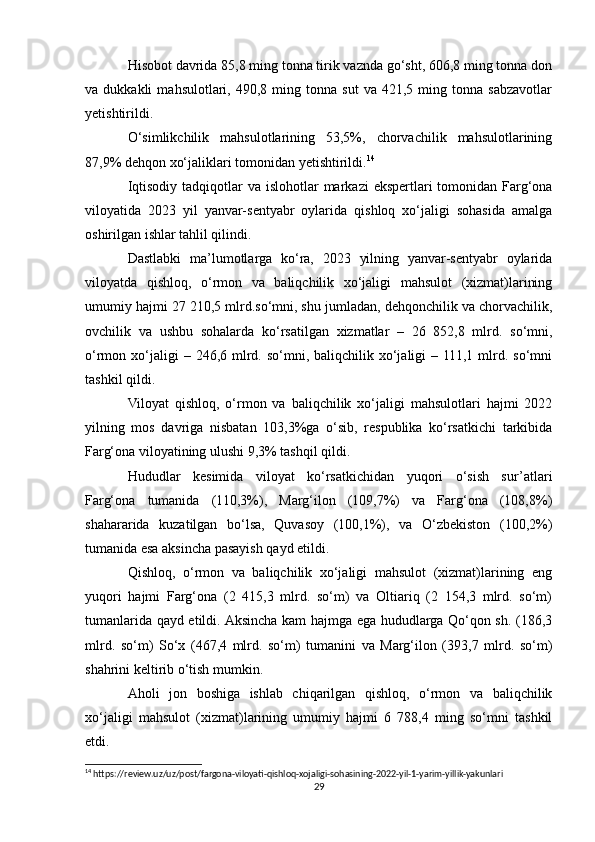 Hisobot davrida 85,8 ming tonna tirik vaznda go‘sht, 606,8 ming tonna don
va  dukkakli   mahsulotlari,  490,8   ming  tonna   sut   va  421,5   ming  tonna   sabzavotlar
yetishtirildi.
O‘simlikchilik   mahsulotlarining   53,5%,   chorvachilik   mahsulotlarining
87,9% dehqon xo‘jaliklari tomonidan yetishtirildi. 14
Iqtisodiy  tadqiqotlar  va islohotlar  markazi  ekspertlari  tomonidan Farg‘ona
viloyatida   2023   yil   yanvar-sentyabr   oylarida   qishloq   xo‘jaligi   sohasida   amalga
oshirilgan ishlar tahlil qilindi.
Dastlabki   ma’lumotlarga   ko‘ra,   2023   yilning   yanvar-sentyabr   oylarida
viloyatda   qishloq,   o‘rmon   va   baliqchilik   xo‘jaligi   mahsulot   (xizmat)larining
umumiy hajmi 27 210,5 mlrd.so‘mni, shu jumladan, dehqonchilik va chorvachilik,
ovchilik   va   ushbu   sohalarda   ko‘rsatilgan   xizmatlar   –   26   852,8   mlrd.   so‘mni,
o‘rmon xo‘jaligi  –  246,6 mlrd. so‘mni,  baliqchilik xo‘jaligi   – 111,1  mlrd.  so‘mni
tashkil qildi.
Viloyat   qishloq,   o‘rmon   va   baliqchilik   xo‘jaligi   mahsulotlari   hajmi   2022
yilning   mos   davriga   nisbatan   103,3%ga   o‘sib,   respublika   ko‘rsatkichi   tarkibida
Farg‘ona viloyatining ulushi 9,3% tashqil qildi.
Hududlar   kesimida   viloyat   ko‘rsatkichidan   yuqori   o‘sish   sur’atlari
Farg‘ona   tumanida   (110,3%),   Marg‘ilon   (109,7%)   va   Farg‘ona   (108,8%)
shahararida   kuzatilgan   bo‘lsa,   Quvasoy   (100,1%),   va   O‘zbekiston   (100,2%)
tumanida esa aksincha pasayish qayd etildi.
Qishloq,   o‘rmon   va   baliqchilik   xo‘jaligi   mahsulot   (xizmat)larining   eng
yuqori   hajmi   Farg‘ona   (2   415,3   mlrd.   so‘m)   va   Oltiariq   (2   154,3   mlrd.   so‘m)
tumanlarida qayd etildi. Aksincha kam hajmga ega hududlarga Qo‘qon sh. (186,3
mlrd.   so‘m)   So‘x   (467,4   mlrd.   so‘m)   tumanini   va   Marg‘ilon   (393,7   mlrd.   so‘m)
shahrini keltirib o‘tish mumkin.
Aholi   jon   boshiga   ishlab   chiqarilgan   qishloq,   o‘rmon   va   baliqchilik
xo‘jaligi   mahsulot   (xizmat)larining   umumiy   hajmi   6   788,4   ming   so‘mni   tashkil
etdi.
14
 https://review.uz/uz/post/fargona-viloyati-qishloq-xojaligi-sohasining-2022-yil-1-yarim-yillik-yakunlari
29 