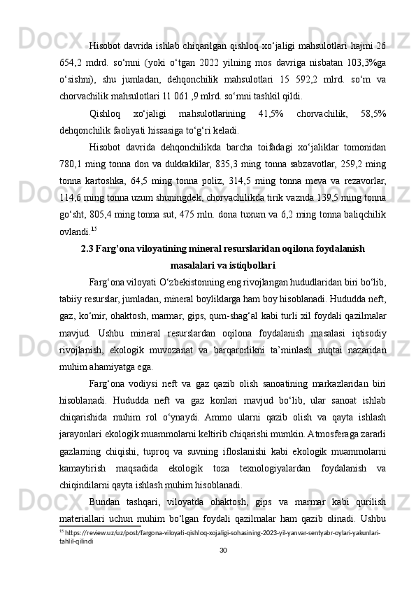 Hisobot davrida ishlab chiqarilgan qishloq xo‘jaligi mahsulotlari hajmi 26
654,2   mdrd.   so‘mni   (yoki   o‘tgan   2022   yilning   mos   davriga   nisbatan   103,3%ga
o‘sishni),   shu   jumladan,   dehqonchilik   mahsulotlari   15   592,2   mlrd.   so‘m   va
chorvachilik mahsulotlari 11 061 ,9 mlrd. so‘mni tashkil qildi.
Qishloq   xo‘jaligi   mahsulotlarining   41,5%   chorvachilik,   58,5%
dehqonchilik faoliyati hissasiga to‘g‘ri keladi.
Hisobot   davrida   dehqonchilikda   barcha   toifadagi   xo‘jaliklar   tomonidan
780,1   ming   tonna   don   va   dukkaklilar,   835,3   ming   tonna   sabzavotlar,   259,2   ming
tonna   kartoshka,   64,5   ming   tonna   poliz,   314,5   ming   tonna   meva   va   rezavorlar,
114,6 ming tonna uzum shuningdek, chorvachilikda tirik vaznda 139,5 ming tonna
go‘sht, 805,4 ming tonna sut, 475 mln. dona tuxum va 6,2 ming tonna baliqchilik
ovlandi. 15
2.3 Farg’ona viloyatining mineral resurslaridan oqilona foydalanish
masalalari va istiqbollari
Farg‘ona viloyati O‘zbekistonning eng rivojlangan hududlaridan biri bo‘lib,
tabiiy resurslar, jumladan, mineral boyliklarga ham boy hisoblanadi. Hududda neft,
gaz, ko‘mir, ohaktosh, marmar, gips, qum-shag‘al kabi turli xil foydali qazilmalar
mavjud.   Ushbu   mineral   resurslardan   oqilona   foydalanish   masalasi   iqtisodiy
rivojlanish,   ekologik   muvozanat   va   barqarorlikni   ta’minlash   nuqtai   nazaridan
muhim ahamiyatga ega.
Farg‘ona   vodiysi   neft   va   gaz   qazib   olish   sanoatining   markazlaridan   biri
hisoblanadi.   Hududda   neft   va   gaz   konlari   mavjud   bo‘lib,   ular   sanoat   ishlab
chiqarishida   muhim   rol   o‘ynaydi.   Ammo   ularni   qazib   olish   va   qayta   ishlash
jarayonlari ekologik muammolarni keltirib chiqarishi mumkin. Atmosferaga zararli
gazlarning   chiqishi,   tuproq   va   suvning   ifloslanishi   kabi   ekologik   muammolarni
kamaytirish   maqsadida   ekologik   toza   texnologiyalardan   foydalanish   va
chiqindilarni qayta ishlash muhim hisoblanadi.
Bundan   tashqari,   viloyatda   ohaktosh,   gips   va   marmar   kabi   qurilish
materiallari   uchun   muhim   bo‘lgan   foydali   qazilmalar   ham   qazib   olinadi.   Ushbu
15
 https://review.uz/uz/post/fargona-viloyati-qishloq-xojaligi-sohasining-2023-yil-yanvar-sentyabr-oylari-yakunlari-
tahlil-qilindi
30 