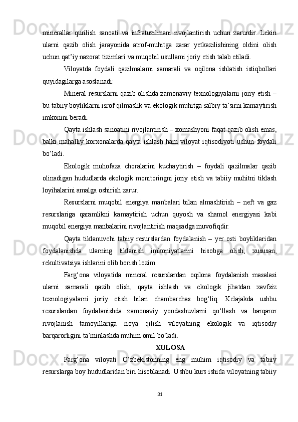 minerallar   qurilish   sanoati   va   infratuzilmani   rivojlantirish   uchun   zarurdir.   Lekin
ularni   qazib   olish   jarayonida   atrof-muhitga   zarar   yetkazilishining   oldini   olish
uchun qat’iy nazorat tizimlari va muqobil usullarni joriy etish talab etiladi.
Viloyatda   foydali   qazilmalarni   samarali   va   oqilona   ishlatish   istiqbollari
quyidagilarga asoslanadi:
Mineral resurslarni qazib olishda zamonaviy texnologiyalarni joriy etish –
bu tabiiy boyliklarni isrof qilmaslik va ekologik muhitga salbiy ta’sirni kamaytirish
imkonini beradi.
Qayta ishlash sanoatini rivojlantirish – xomashyoni faqat qazib olish emas,
balki   mahalliy   korxonalarda   qayta   ishlash   ham   viloyat   iqtisodiyoti   uchun   foydali
bo‘ladi.
Ekologik   muhofaza   choralarini   kuchaytirish   –   foydali   qazilmalar   qazib
olinadigan hududlarda  ekologik monitoringni   joriy  etish  va tabiiy  muhitni  tiklash
loyihalarini amalga oshirish zarur.
Resurslarni   muqobil   energiya   manbalari   bilan   almashtirish   –   neft   va   gaz
resurslariga   qaramlikni   kamaytirish   uchun   quyosh   va   shamol   energiyasi   kabi
muqobil energiya manbalarini rivojlantirish maqsadga muvofiqdir.
Qayta   tiklanuvchi   tabiiy   resurslardan   foydalanish   –   yer   osti   boyliklaridan
foydalanishda   ularning   tiklanish   imkoniyatlarini   hisobga   olish,   xususan,
rekultivatsiya ishlarini olib borish lozim.
Farg‘ona   viloyatida   mineral   resurslardan   oqilona   foydalanish   masalasi
ularni   samarali   qazib   olish,   qayta   ishlash   va   ekologik   jihatdan   xavfsiz
texnologiyalarni   joriy   etish   bilan   chambarchas   bog‘liq.   Kelajakda   ushbu
resurslardan   foydalanishda   zamonaviy   yondashuvlarni   qo‘llash   va   barqaror
rivojlanish   tamoyillariga   rioya   qilish   viloyatning   ekologik   va   iqtisodiy
barqarorligini ta’minlashda muhim omil bo‘ladi.
XULOSA
Farg‘ona   viloyati   O‘zbekistonning   eng   muhim   iqtisodiy   va   tabiiy
resurslarga boy hududlaridan biri hisoblanadi. Ushbu kurs ishida viloyatning tabiiy
31 