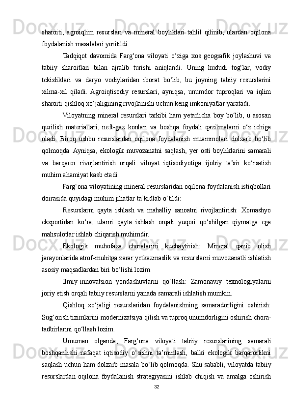 sharoiti,   agroiqlim   resurslari   va   mineral   boyliklari   tahlil   qilinib,   ulardan   oqilona
foydalanish masalalari yoritildi.
Tadqiqot   davomida   Farg‘ona   viloyati   o‘ziga   xos   geografik   joylashuvi   va
tabiiy   sharoitlari   bilan   ajralib   turishi   aniqlandi.   Uning   hududi   tog‘lar,   vodiy
tekisliklari   va   daryo   vodiylaridan   iborat   bo‘lib,   bu   joyning   tabiiy   resurslarini
xilma-xil   qiladi.   Agroiqtisodiy   resurslari,   ayniqsa,   unumdor   tuproqlari   va   iqlim
sharoiti qishloq xo‘jaligining rivojlanishi uchun keng imkoniyatlar yaratadi.
Viloyatning   mineral   resurslari   tarkibi   ham   yetarlicha   boy   bo‘lib,   u   asosan
qurilish   materiallari,   neft-gaz   konlari   va   boshqa   foydali   qazilmalarni   o‘z   ichiga
oladi.   Biroq   ushbu   resurslardan   oqilona   foydalanish   muammolari   dolzarb   bo‘lib
qolmoqda.  Ayniqsa,   ekologik   muvozanatni   saqlash,   yer   osti   boyliklarini   samarali
va   barqaror   rivojlantirish   orqali   viloyat   iqtisodiyotiga   ijobiy   ta’sir   ko‘rsatish
muhim ahamiyat kasb etadi.
Farg‘ona viloyatining mineral resurslaridan oqilona foydalanish istiqbollari
doirasida quyidagi muhim jihatlar ta’kidlab o‘tildi:
Resurslarni   qayta   ishlash   va   mahalliy   sanoatni   rivojlantirish:   Xomashyo
eksportidan   ko‘ra,   ularni   qayta   ishlash   orqali   yuqori   qo‘shilgan   qiymatga   ega
mahsulotlar ishlab chiqarish muhimdir.
Ekologik   muhofaza   choralarini   kuchaytirish:   Mineral   qazib   olish
jarayonlarida atrof-muhitga zarar yetkazmaslik va resurslarni muvozanatli ishlatish
asosiy maqsadlardan biri bo‘lishi lozim.
Ilmiy-innovatsion   yondashuvlarni   qo‘llash:   Zamonaviy   texnologiyalarni
joriy etish orqali tabiiy resurslarni yanada samarali ishlatish mumkin.
Qishloq   xo‘jaligi   resurslaridan   foydalanishning   samaradorligini   oshirish:
Sug‘orish tizimlarini modernizatsiya qilish va tuproq unumdorligini oshirish chora-
tadbirlarini qo‘llash lozim.
Umuman   olganda,   Farg‘ona   viloyati   tabiiy   resurslarining   samarali
boshqarilishi   nafaqat   iqtisodiy   o‘sishni   ta’minlash,   balki   ekologik   barqarorlikni
saqlash uchun ham dolzarb masala bo‘lib qolmoqda. Shu sababli, viloyatda tabiiy
resurslardan   oqilona   foydalanish   strategiyasini   ishlab   chiqish   va   amalga   oshirish
32 