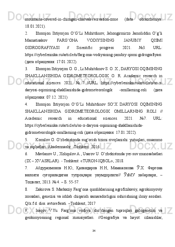 mountains-covered-in-chimgan-charvak-recreation-zone   (data   obrazcheniya:
18.01.2021).
2. Ilhomjon   Ihtiyorjon   O‘G‘Li   Muhitdinov,   Jahongirmirzo   Jamoliddin   O’g’li
Mamatisakov   FARG‘ONA   VODIYSINING   JANUBIY   QISMI
GIDROGRAFIYASI   //   Scientific   progress.   2021.   №3.   URL :
https :// cyberleninka . ru / article / n / farg - ona - vodiysining - janubiy - qismi - gidrografiyasi
(дата обращѐния: 17.01.2022).
3. Ilhomjon Ihtiyorjon O. G., Li Muhitdinov S. O. X., DARYOSI OQIMINING
SHAKLLANISHIDA   GIDROMETEOROLOGIK   O.   R.   Academic   research   in
educational   sciences.   2021.   №   7   //URL:   https://cyberleninka.ru/article/n/so-x-
daryosi-oqimining-shakllanishida-gidrometeorologik   -omillarning-roli   (дата
обращ	
ѐния: 07.12. 2021)
4. Ilhomjon   Ihtiyorjon   O‘G‘Li   Muhitdinov   SO‘X   DARYOSI   OQIMINING
SHAKLLANISHIDA   GIDROMETEOROLOGIK   OMILLARNING   ROLI   //
Academic   research   in   educational   sciences.   2021.   №7.   URL:
https://cyberleninka.ru/article/n/so-x-daryosi-oqimining-shakllanishida-
gidrometeorologik-omillarning-roli (дата обращ	
ѐния: 17.01.2022).
5. Komilov O. O‘zbekistonda sug‘orish tizimi rivojlanishi: yutuqlari, muammo
va oqibatlari.  Akademnashr. -Toshkent: 2016.
6. Mavlanov U., Xoliqulov A., Usarov U. O‘zbekistonda yer-suv munosabatlari
(IX – XV ASRLAR). - Toshkent: «TURON-IQBOL», 2018.
7. Абдурахмонов   Н.Ю,   Қаландаров   Н.Н,   Мамажонова   Ў.Х.   Фарғона
вилояти   суғориладиган   тупроқлари   унумдорлиги//   ЎзМУ   хабарлари,   –
Тошк	
ѐнт, 2013. № 4. – Б. 55-57.
8. Zakirova S. Markaziy Farg‘ona qumliklarining agrofizikaviy, agrokimyoviy
xossalari, genezisi va ishlab chiqarish samaradorligini oshirishning ilmiy asoslari.
Q/x.f.d. diss. avtoreferati. –Toshkent, 2017
9. Isaqov   V.Yu.   Farg‘ona   vodiysi   sho‘rlangan   tuproqlari   galogenezisi   va
geokimyosining   regional   xususiyatlari.   //Geografiya   va   hayot:   izlanishlar,
34 