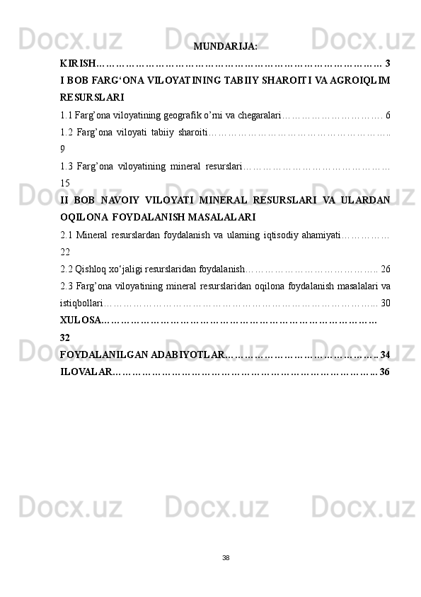 MUNDARIJA:
KIRISH…………………………………………………………………………… 3
I BOB FARG‘ONA VILOYATINING TABIIY SHAROITI VA AGROIQLIM
RESURSLARI 
1.1 Farg’ona viloyatining geografik o’rni va chegaralari…………………………. 6
1.2   Farg’ona   viloyati   tabiiy   sharoiti………………………………………………..
9
1.3   Farg’ona   viloyatining   mineral   resurslari………………………………………
15
II   BOB   NAVOIY   VILOYATI   MINERAL   RESURSLARI   VA   ULARDAN
OQILONA  FOYDALANISH MASALALARI 
2.1   Mineral   resurslardan   foydalanish   va   ularning   iqtisodiy   ahamiyati……………
22
2.2 Qishloq xo‘jaligi resurslaridan foydalanish………………………………….. 26
2.3 Farg’ona  viloyatining mineral  resurslaridan oqilona foydalanish masalalari  va
istiqbollari………………………………………………………………………... 30
XULOSA…………………………………………………………………………
32
FOYDALANILGAN ADABIYOTLAR……………………………………….. 34
ILOVALAR……………………………………………………………………... 36
38 
