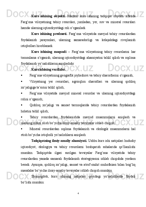 Kurs   ishining   obyekti.   Mazkur   kurs   ishining   tadqiqot   obyekti   sifatida
Farg‘ona   viloyatining   tabiiy   resurslari,   jumladan,   yer,   suv   va   mineral   resurslari
hamda ularning iqtisodiyotdagi roli o‘rganiladi.
Kurs   ishining   predmeti.   Farg‘ona   viloyatida   mavjud   tabiiy   resurslardan
foydalanish   jarayonlari,   ularning   samaradorligi   va   kelajakdagi   rivojlanish
istiqbollari hisoblanadi.
Kurs   ishining   maqsadi   –   Farg‘ona   viloyatining   tabiiy   resurslarini   har
tomonlama o‘rganish, ularning iqtisodiyotdagi ahamiyatini tahlil qilish va oqilona
foydalanish yo‘nalishlarini aniqlashdir.
Kurs ishining vazifalar. 
 Farg‘ona viloyatining geografik joylashuvi va tabiiy sharoitlarini o‘rganish;
 Viloyatning   yer   resurslari,   agroiqlim   sharoitlari   va   ularning   qishloq
xo‘jaligiga ta’sirini tahlil qilish;
 Farg‘ona   viloyatida   mavjud   mineral   resurslar   va   ularning   iqtisodiyotdagi
rolini o‘rganish;
 Qishloq   xo‘jaligi   va   sanoat   tarmoqlarida   tabiiy   resurslardan   foydalanish
holatini tahlil qilish;
 Tabiiy   resurslardan   foydalanishda   mavjud   muammolarni   aniqlash   va
ularning oldini olish bo‘yicha ilmiy-amaliy tavsiyalar ishlab chiqish;
 Mineral   resurslardan   oqilona   foydalanish   va   ekologik   muammolarni   hal
etish bo‘yicha istiqbolli yo‘nalishlarni aniqlash.
Tadqiqotning ilmiy-amaliy ahamiyati.  Ushbu kurs ishi natijalari hududiy
iqtisodiyot,   ekologiya   va   tabiiy   resurslarni   boshqarish   sohalarida   qo‘llanilishi
mumkin.   Tadqiqotda   ilgari   surilgan   tavsiyalar   Farg‘ona   viloyatida   tabiiy
resurslardan   yanada   samarali   foydalanish   strategiyasini   ishlab   chiqishda   yordam
beradi. Ayniqsa, qishloq xo‘jaligi, sanoat  va atrof-muhit muhofazasi  bilan bog‘liq
masalalar bo‘yicha ilmiy-amaliy tavsiyalar ishlab chiqish mumkin.
Shuningdek,   kurs   ishining   natijalari   quyidagi   yo‘nalishlarda   foydali
bo‘lishi mumkin:
4 