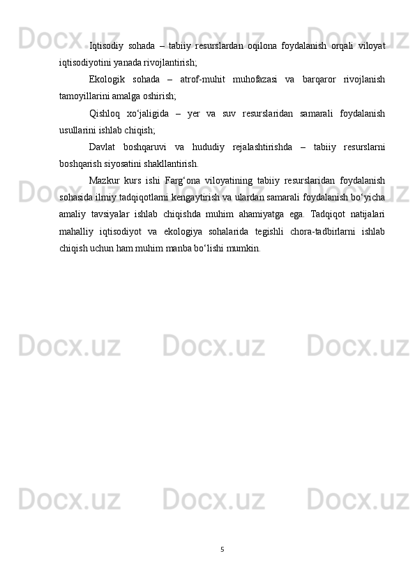 Iqtisodiy   sohada   –   tabiiy   resurslardan   oqilona   foydalanish   orqali   viloyat
iqtisodiyotini yanada rivojlantirish;
Ekologik   sohada   –   atrof-muhit   muhofazasi   va   barqaror   rivojlanish
tamoyillarini amalga oshirish;
Qishloq   xo‘jaligida   –   yer   va   suv   resurslaridan   samarali   foydalanish
usullarini ishlab chiqish;
Davlat   boshqaruvi   va   hududiy   rejalashtirishda   –   tabiiy   resurslarni
boshqarish siyosatini shakllantirish.
Mazkur   kurs   ishi   Farg‘ona   viloyatining   tabiiy   resurslaridan   foydalanish
sohasida ilmiy tadqiqotlarni kengaytirish va ulardan samarali foydalanish bo‘yicha
amaliy   tavsiyalar   ishlab   chiqishda   muhim   ahamiyatga   ega.   Tadqiqot   natijalari
mahalliy   iqtisodiyot   va   ekologiya   sohalarida   tegishli   chora-tadbirlarni   ishlab
chiqish uchun ham muhim manba bo‘lishi mumkin.
5 