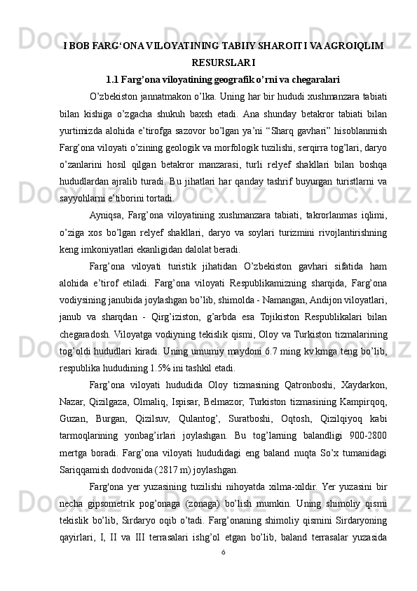 I BOB FARG‘ONA VILOYATINING TABIIY SHAROITI VA AGROIQLIM
RESURSLARI
1.1 Farg’ona viloyatining geografik o’rni va chegaralari
O’zbekiston jannatmakon o’lka. Uning har bir hududi xushmanzara tabiati
bilan   kishiga   o’zgacha   shukuh   baxsh   etadi.   Ana   shunday   betakror   tabiati   bilan
yurtimizda   alohida   e’tirofga   sazovor   bo’lgan   ya’ni   “Sharq   gavhari”   hisoblanmish
Farg’ona viloyati o’zining geologik va morfologik tuzilishi, serqirra tog’lari, daryo
o’zanlarini   hosil   qilgan   betakror   manzarasi,   turli   relyef   shakllari   bilan   boshqa
hududlardan   ajralib   turadi.   Bu   jihatlari   har   qanday   tashrif   buyurgan   turistlarni   va
sayyohlarni e’tiborini tortadi.
Ayniqsa,   Farg’ona   viloyatining   xushmanzara   tabiati,   takrorlanmas   iqlimi,
o’ziga   xos   bo’lgan   relyef   shakllari,   daryo   va   soylari   turizmini   rivojlantirishning
keng imkoniyatlari ekanligidan dalolat beradi.
Farg’ona   viloyati   turistik   jihatidan   O’zbekiston   gavhari   sifatida   ham
alohida   e’tirof   etiladi.   Farg’ona   viloyati   Respublikamizning   sharqida,   Farg’ona
vodiysining janubida joylashgan bo’lib, shimolda - Namangan, Andijon viloyatlari,
janub   va   sharqdan   -   Qirg’iziston,   g’arbda   esa   Tojikiston   Respublikalari   bilan
chegaradosh. Viloyatga vodiyning tekislik qismi, Oloy va Turkiston tizmalarining
tog’oldi hududlari kiradi. Uning umumiy maydoni 6.7 ming kv.kmga teng bo’lib,
respublika hududining 1.5% ini tashkil etadi.
Farg’ona   viloyati   hududida   Oloy   tizmasining   Qatronboshi,   Xaydarkon,
Nazar,   Qizilgaza,   Olmaliq,   Ispisar,   Belmazor;   Turkiston   tizmasining   Kampirqoq,
Guzan,   Burgan,   Qizilsuv,   Qulantog’,   Suratboshi,   Oqtosh,   Qizilqiyoq   kabi
tarmoqlarining   yonbag’irlari   joylashgan.   Bu   tog’larning   balandligi   900-2800
mertga   boradi.   Farg’ona   viloyati   hududidagi   eng   baland   nuqta   So’x   tumanidagi
Sariqqamish dodvonida (2817 m) joylashgan.
Farg'ona   yer   yuzasining   tuzilishi   nihoyatda   xilma-xildir.  Yer   yuzasini   bir
necha   gipsometrik   pog’onaga   (zonaga)   bo’lish   mumkin.   Uning   shimoliy   qismi
tekislik   bo’lib,   Sirdaryo   oqib   o’tadi.   Farg’onaning   shimoliy   qismini   Sirdaryoning
qayirlari,   I,   II   va   III   terrasalari   ishg’ol   etgan   bo’lib,   baland   terrasalar   yuzasida
6 