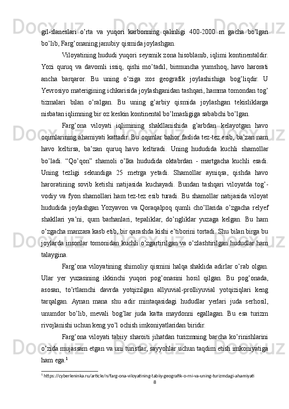 gil-slaneslari   o’rta   va   yuqori   karbonning   qalinligi   400-2000   m   gacha   bo’lgan
bo’lib, Farg’onaning janubiy qismida joylashgan.
Viloyatining hududi yuqori seysmik zona hisoblanib, iqlimi kontinentaldir.
Yozi   quruq   va   davomli   issiq,   qishi   mo’tadil,   birmuncha   yumshoq,   havo   harorati
ancha   barqaror.   Bu   uning   o’ziga   xos   geografik   joylashishiga   bog’liqdir.   U
Yevrosiyo materigining ichkarisida joylashganidan tashqari, hamma tomondan tog’
tizmalari   bilan   o’ralgan.   Bu   uning   g’arbiy   qismida   joylashgan   tekisliklarga
nisbatan iqlimning bir oz keskin kontinental bo’lmasligiga sababchi bo’lgan.
Farg’ona   viloyati   iqlimining   shakllanishida   g’arbdan   kelayotgan   havo
oqimlarining ahamiyati kattadir. Bu oqimlar bahor faslida tez-tez esib, ba’zan nam
havo   keltirsa,   ba’zan   quruq   havo   keltiradi.   Uning   hududida   kuchli   shamollar
bo’ladi.   “Qo’qon”   shamoli   o’lka   hududida   oktabrdan   -   martgacha   kuchli   esadi.
Uning   tezligi   sekundiga   25   metrga   yetadi.   Shamollar   ayniqsa,   qishda   havo
haroratining   sovib   ketishi   natijasida   kuchayadi.   Bundan   tashqari   viloyatda   tog’-
vodiy va fyon shamollari  ham tez-tez esib turadi. Bu shamollar natijasida viloyat
hududida   joylashgan  Yozyavon   va   Qoraqalpoq   qumli   cho’llarida   o’zgacha   relyef
shakllari   ya’ni,   qum   barhanlari,   tepaliklar,   do’ngliklar   yuzaga   kelgan.   Bu   ham
o’zgacha manzara kasb etib, bir qarashda kishi e’tiborini tortadi. Shu bilan birga bu
joylarda insonlar tomonidan kuchli o’zgartirilgan va o’zlashtirilgan hududlar ham
talaygina.
Farg’ona viloyatining shimoliy qismini  halqa shaklida adirlar o’rab olgan.
Ular   yer   yuzasining   ikkinchi   yuqori   pog’onasini   hosil   qilgan.   Bu   pog’onada,
asosan,   to’rtlamchi   davrda   yotqizilgan   allyuvial-prolliyuvial   yotqiziqlari   keng
tarqalgan.   Aynan   mana   shu   adir   mintaqasidagi   hududlar   yerlari   juda   serhosil,
unumdor   bo’lib,   mevali   bog’lar   juda   katta   maydonni   egallagan.   Bu   esa   turizm
rivojlanishi uchun keng yo’l ochish imkoniyatlaridan biridir.
Farg’ona  viloyati  tabiiy sharoiti  jihatdan turizmning barcha ko’rinishlarini
o’zida mujassam etgan va uni turistlar, sayyohlar uchun taqdim etish imkoniyatiga
ham ega. 1
 
1
 https://cyberleninka.ru/article/n/farg-ona-viloyatining-tabiiy-geografik-o-rni-va-uning-turizmdagi-ahamiyati
8 