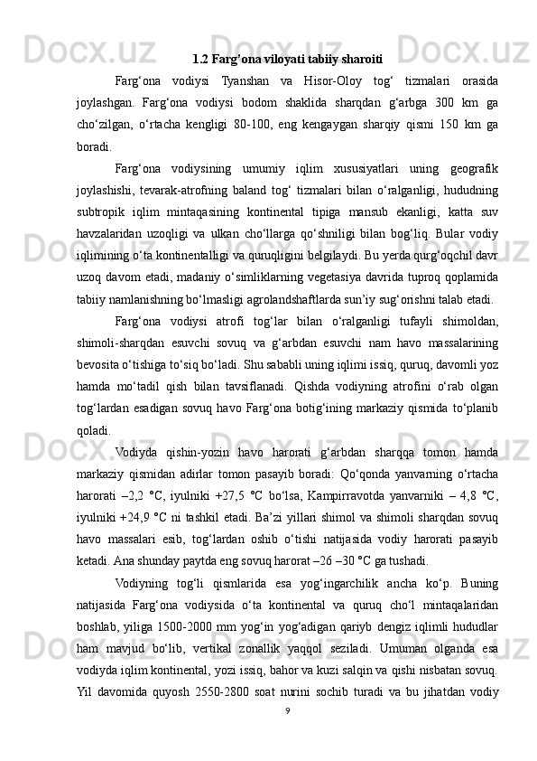 1.2 Farg’ona viloyati tabiiy sharoiti
Farg‘ona   vodiysi   Tyanshan   va   Hisor-Oloy   tog‘   tizmalari   orasida
joylashgan.   Farg‘ona   vodiysi   bodom   shaklida   sharqdan   g‘arbga   300   km   ga
cho‘zilgan,   o‘rtacha   kengligi   80-100,   eng   kengaygan   sharqiy   qismi   150   km   ga
boradi.
Farg‘ona   vodiysining   umumiy   iqlim   xususiyatlari   uning   geografik
joylashishi,   tevarak-atrofning   baland   tog‘   tizmalari   bilan   o‘ralganligi,   hududning
subtropik   iqlim   mintaqasining   kontinental   tipiga   mansub   ekanligi,   katta   suv
havzalaridan   uzoqligi   va   ulkan   cho‘llarga   qo‘shniligi   bilan   bog‘liq.   Bular   vodiy
iqlimining o‘ta kontinentalligi va quruqligini belgilaydi. Bu yerda qurg‘oqchil davr
uzoq  davom   etadi,   madaniy  o‘simliklarning  vegetasiya   davrida   tuproq  qoplamida
tabiiy namlanishning bo‘lmasligi agrolandshaftlarda sun’iy sug‘orishni talab etadi.
Farg‘ona   vodiysi   atrofi   tog‘lar   bilan   o‘ralganligi   tufayli   shimoldan,
shimoli-sharqdan   esuvchi   sovuq   va   g‘arbdan   esuvchi   nam   havo   massalarining
bevosita o‘tishiga to‘siq bo‘ladi. Shu sababli uning iqlimi issiq, quruq, davomli yoz
hamda   mo‘tadil   qish   bilan   tavsiflanadi.   Qishda   vodiyning   atrofini   o‘rab   olgan
tog‘lardan   esadigan   sovuq   havo   Farg‘ona   botig‘ining   markaziy   qismida   to‘planib
qoladi.
Vodiyda   qishin-yozin   havo   harorati   g‘arbdan   sharqqa   tomon   hamda
markaziy   qismidan   adirlar   tomon   pasayib   boradi:   Qo‘qonda   yanvarning   o‘rtacha
harorati   –2,2   °C,   iyulniki   +27,5   °C   bo‘lsa,   Kampirravotda   yanvarniki   –   4,8   °C,
iyulniki +24,9 °C ni tashkil etadi. Ba’zi  yillari shimol va shimoli  sharqdan sovuq
havo   massalari   esib,   tog‘lardan   oshib   o‘tishi   natijasida   vodiy   harorati   pasayib
ketadi. Ana shunday paytda eng sovuq harorat –26 –30 °C ga tushadi.
Vodiyning   tog‘li   qismlarida   esa   yog‘ingarchilik   ancha   ko‘p.   Buning
natijasida   Farg‘ona   vodiysida   o‘ta   kontinental   va   quruq   cho‘l   mintaqalaridan
boshlab,   yiliga   1500-2000   mm   yog‘in   yog‘adigan   qariyb   dengiz   iqlimli   hududlar
ham   mavjud   bo‘lib,   vertikal   zonallik   yaqqol   seziladi.   Umuman   olganda   esa
vodiyda iqlim kontinental, yozi issiq, bahor va kuzi salqin va qishi nisbatan sovuq.
Yil   davomida   quyosh   2550-2800   soat   nurini   sochib   turadi   va   bu   jihatdan   vodiy
9 