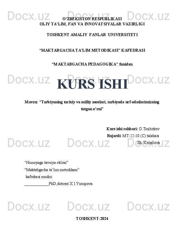 O ZBEKISTON RESPUBLIKASIʻ
OLIY TA’LIM, FAN VA INNOVATSIYALAR VAZIRLIGI
TOSHKENT AMALIY  FANLAR  UNIVERSITETI
“MAKTABGACHA TA’LIM METODIKASI” KAFEDRASI
“MAKTABGACHA PEDAGOGIKA” fanidan
KURS ISHI
Mavzu: “Tarbiyaning tarixiy va milliy asoslari, tarbiyada urf odatlarimizning
tutgan o’rni” 
                                     
                                                                                 Kurs ishi rahbari:  O.Tinibekov
                                                                                 Bajardi:   MT-22-10 (C) talabasi 
Sh. Komilova
                                       
“Himoyaga tavsiya etilsin”
“Maktabgacha ta’lim metodikasi”
 kafedrasi mudiri
____________PhD,dotsent X.I.Yusupova 
TOSHKENT-2024 