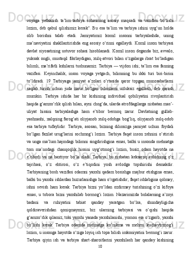 voyaga   yetkazish   ta’lim-tarbiya   sohasining   asosiy   maqsadi   va   vazifasi   bo‘lishi
lozim,   deb   qabul   qilishimiz   kerak“.   Bu   esa   ta’lim   va   tarbiya   ishini   uyg‘un   holda
olib   borishni   talab   etadi.   Jamiyatimiz   komil   insonni   tarbiyalashda,   uning
ma’naviyatini  shakllantirishda eng asosiy o‘rinni  egallaydi. Komil  inson tarbiyasi
davlat   siyosatining   ustuvor   sohasi   hisoblanadi.   Komil   inson   deganda   biz,   avvalo,
yuksak   ongli,   mustaqil   fikrlaydigan,   xulq-atvori   bilan   o‘zgalarga   ibrat   bo‘ladigan
bilimli, ma’rifatli kshilarni tushunamiz. Tarbiya — vijdon ishi; ta’lim esa fanning
vazifasi.   Keyinchalik,   inson   voyaga   yetgach,   bilimning   bu   ikki   turi   biri-birini
to‘ldiradi.   19   Tarbiyaga   jamiyat   a’zolari   o‘rtasida   qaror   topgan   munosabatlarni
saqlab   turish   uchun   juda   zarur   bo‘lgan   bilimlarni   uzluksiz   egallash,   deb   qarash
mumkin.   Tarbiya   ishida   har   bir   kishining   individual   qobiliyatini   rivojlantirish
haqida g‘amxo‘rlik qilish bilan, ayni chog‘da, ularda atrofdagilarga nisbatan mas’-
uliyat   hissini   tarbiyalashga   ham   e’tibor   bermoq   zarur.   Davlatning   gullab-
yashnashi,  xalqning farog‘ati oliyjanob xulq-odobga bog‘liq, oliyjanob xulq-odob
esa   tarbiya   tufaylidir.   Tarbiya,   asosan,   bizning   dilimizga   jamiyat   uchun   foydali
bo‘lgan   fazilat   urug‘larini   sochmog‘i   lozim.   Tarbiya   faqat   inson   zehnini   o‘stirish
va unga ma’lum hajmdagi bilimni singdirishgina emas, balki u insonda mehnatga
tom   ma’nodagi   chanqoqlik   hissini   uyg‘otmog‘i   lozim,   busiz   odam   hayotda   na
e’tiborli   va   na   baxtiyor   bo‘la   oladi.   Tarbiya,   bu   nisbatan   keksaroq   avlodning   o‘z
tajribasi,   o‘z   ehtirosi,   o‘z   e’tiqodini   yosh   avlodga   topshirishi   demakdir.
Tarbiyaning bosh vazifasi odamni yaxshi qadam bosishga majbur etishgina emas,
balki bu yaxshi ishlardan huzurlanishga ham o‘rgatishdir; faqat ishlabgina qolmay,
ishni   sevish   ham   kerak.   Tarbiya   bizni   yo‘ldan   ozdirmay   turishining   o‘zi   kifoya
emas,   u   tobora   bizni   yaxshilab   bormog‘i   lozim.   Nazarimizda   bolalarning   a’zoyi
badani   va   ruhiyatini   tabiat   qanday   yaratgan   bo‘lsa,   shundayligicha
qoldiraverishdan   qoniqmaymiz,   biz   ularning   tarbiyasi   va   o‘qishi   haqida
g‘amxo‘rlik qilamiz, toki yaxshi yanada yaxshilanishi, yomon esa o‘zgarib, yaxshi
bo‘lishi   kerak.   Tarbiya   odamda   mehnatga   ko‘nikma   va   mehrni   kuchaytirmog‘i
lozim, u insonga hayotda o‘ziga loyiq ish topa bilish imkoniyatini bermog‘i zarur.
Tarbiya   qiyin   ish   va   tarbiya   shart-sharoitlarini   yaxshilash   har   qanday   kishining
10 