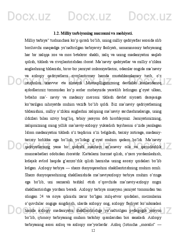 1.2. Milliy tarbiyaning mazmuni va mohiyati.
Milliy tarbiya“ tushunchasi ko‘p qirrali bo‘lib, uning milliy qadriyatlar asosida olib
boriluvchi   maqsadga   yo‘naltirilgan   tarbiyaviy   faoliyati,  umuminsoniy   tarbiyaning
har   bir   xalqqa   xos   va   mos   betakror   shakli,   xalq   va   uning   madaniyatini   saqlab
qolish,   tiklash   va  rivojlantirishdan   iborat.  Ma’naviy   qadriyatlar   va   milliy   o‘zlikni
anglashning tiklanishi, biror-bir jamiyat imkoniyatlarini, odamlar ongida ma’naviy
va   axloqiy   qadriyatlarni   rivojlantirmay   hamda   mustahkamlamay   turib,   o‘z
istiqbolini   tasavvur   eta   olmaydi.   Mustaqilligimizning   dastlabki   kunlaridanoq
ajdodlarimiz   tomonidan   ko‘p   asrlar   mobaynida   yaratilib   kelingan   g‘oyat   ulkan,
bebaho   ma’-   naviy   va   madaniy   merosni   tiklash   davlat   siyosati   darajasiga
ko‘tarilgan   nihoyatda   muhim   vazifa   bo‘lib   qoldi.   Biz   ma’naviy   qadriyatlarning
tiklanishini,   milliy   o‘zlikni   anglashni   xalqning   ma’naviy   sarchashmalariga,   uning
ildizlari   bilan   uzviy   bog‘liq,   tabiiy   jarayon   deb   hisoblaymiz.   Jamiyatimizning,
xalqimizning   ming   yillik   ma’naviy-axloqiy   yuksalish   tajribasini   o‘zida   jamlagan
Islom   madaniyatini   tiklash   o‘z   taqdirini   o‘zi   belgilash,   tarixiy  xotiraga,  madaniy-
tarixiy   birlikka   ega   bo‘lish   yo‘lidagi   g‘oyat   muhim   qadam   bo‘ldi.   Ma’naviy
qadriyatlarning   yana   bir   qudratli   manbayi   an’anaviy   oila   va   qarindoshlik
munosabatlari odobidan iboratdir. Kattalarni hurmat qilish, o‘zaro yordamlashish,
kelajak   avlod   haqida   g‘amxo‘rlik   qilish   hamisha   uning   asosiy   qoidalari   bo‘lib
kelgan. Axloqiy tarbiya — shaxs dunyoqarashini shakllantirishning muhim omili.
Shaxs   dunyoqarashining   shakllanishida   ma’naviyaxloqiy   tarbiya   muhim   o‘ringa
ega   bo‘lib,   uni   samarali   tashkil   etish   o‘quvchida   ma’naviy-axloqiy   ongni
shakllantirishga   yordam   beradi.   Axloqiy   tarbiya   muayyan   jamiyat   tomonidan   tan
olingan   24   va   rioya   qilinishi   zarur   bo‘lgan   xulq-atvor   qoidalari,   mezonlarini
o‘quvchilar   ongiga   singdirish,   ularda   axloqiy   ong,   axloqiy   faoliyat   ko‘nikmalari
hamda   axloqiy   madaniyatni   shakllantirishga   yo‘naltirilgan   pedagogik   jarayon
bo‘lib,   ijtimoiy   tarbiyaning   muhim   tarkibiy   qismlaridan   biri   sanaladi.   Axloqiy
tarbiyaning   asosi   axloq   va   axloqiy   me’yorlardir.   Axloq   (lotincha   „moralis“   —
12 