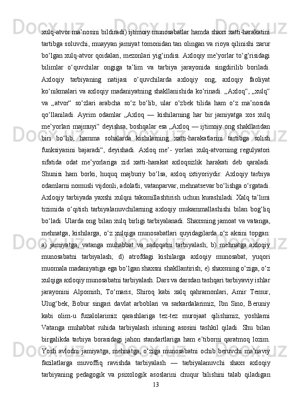 xulq-atvor ma’nosini bildiradi) ijtimoiy munosabatlar hamda shaxs xatti-harakatini
tartibga soluvchi, muayyan jamiyat tomonidan tan olingan va rioya qilinishi zarur
bo‘lgan xulq-atvor qoidalari, mezonlari yig‘indisi. Axloqiy me’yorlar to‘g‘risidagi
bilimlar   o‘quvchilar   ongiga   ta’lim   va   tarbiya   jarayonida   singdirilib   boriladi.
Axloqiy   tarbiyaning   natijasi   o‘quvchilarda   axloqiy   ong,   axloqiy   faoliyat
ko‘nikmalari va axloqiy madaniyatning shakllanishida  ko‘rinadi. „Axloq“, „xulq“
va   „atvor“   so‘zlari   arabcha   so‘z   bo‘lib,   ular   o‘zbek   tilida   ham   o‘z   ma’nosida
qo‘llaniladi.   Ayrim   odamlar   „Axloq   —   kishilarning   har   bir   jamiyatga   xos   xulq
me’yorlari majmuyi“ deyishsa, boshqalar esa „Axloq — ijtimoiy ong shakllaridan
biri   bo‘lib,   hamma   sohalarda   kishilarning   xatti-harakatlarini   tartibga   solish
funksiyasini   bajaradi“,   deyishadi.   Axloq   me’-   yorlari   xulq-atvorning   regulyatori
sifatida   odat   me’yorlariga   zid   xatti-harakat   axloqsizlik   harakati   deb   qaraladi.
Shunisi   ham   borki,   huquq   majburiy   bo‘lsa,   axloq   ixtiyoriydir.   Axloqiy   tarbiya
odamlarni nomusli vijdonli, adolatli, vatanparvar, mehnatsevar bo‘lishga o‘rgatadi.
Axloqiy tarbiyada yaxshi  xulqni takomillashtirish uchun kurashiladi. Xalq ta’limi
tizimida   o‘qitish   tarbiyalanuvchilarning   axloqiy   mukammallashishi   bilan   bog‘liq
bo‘ladi. Ularda ong bilan xulq birligi tarbiyalanadi. Shaxsning jamoat va vatanga,
mehnatga,   kishilarga,   o‘z   xulqiga   munosabatlari   quyidagilarda   o‘z   aksini   topgan:
a)   jamiyatga,   vatanga   muhabbat   va   sadoqatni   tarbiyalash;   b)   mehnatga   axloqiy
munosabatni   tarbiyalash;   d)   atrofdagi   kishilarga   axloqiy   munosabat,   yuqori
muomala madaniyatiga ega bo‘lgan shaxsni shakllantirish; e) shaxsning o‘ziga, o‘z
xulqiga axloqiy munosabatni tarbiyalash. Dars va darsdan tashqari tarbiyaviy ishlar
jarayonini   Alpomish,   To‘maris,   Shiroq   kabi   xalq   qahramonlari,   Amir   Temur,
Ulug‘bek,   Bobur   singari   davlat   arboblari   va   sarkardalarimiz,   Ibn   Sino,   Beruniy
kabi   olim-u   fuzalolarimiz   qarashlariga   tez-tez   murojaat   qilishimiz,   yoshlarni
Vatanga   muhabbat   ruhida   tarbiyalash   ishining   asosini   tashkil   qiladi.   Shu   bilan
birgalikda   tarbiya   borasidagi   jahon   standartlariga   ham   e’tiborni   qaratmoq   lozim.
Yosh  avlodni  jamiyatga,   mehnatga,  o‘ziga   munosabatni  ochib  beruvchi  ma’naviy
fazilatlarga   muvoffiq   ravishda   tarbiyalash   —   tarbiyalanuvchi   shaxs   axloqiy
tarbiyaning   pedagogik   va   psixologik   asoslarini   chuqur   bilishini   talab   qiladigan
13 