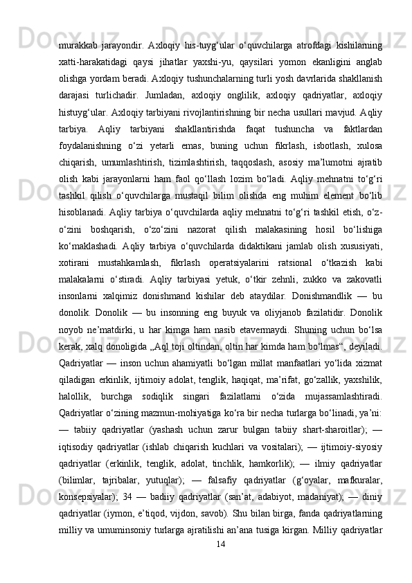 murakkab   jarayondir.   Axloqiy   his-tuyg‘ular   o‘quvchilarga   atrofdagi   kishilarning
xatti-harakatidagi   qaysi   jihatlar   yaxshi-yu,   qaysilari   yomon   ekanligini   anglab
olishga yordam beradi. Axloqiy tushunchalarning turli yosh davrlarida shakllanish
darajasi   turlichadir.   Jumladan,   axloqiy   onglilik,   axloqiy   qadriyatlar,   axloqiy
histuyg‘ular. Axloqiy tarbiyani rivojlantirishning bir necha usullari mavjud. Aqliy
tarbiya.   Aqliy   tarbiyani   shakllantirishda   faqat   tushuncha   va   faktlardan
foydalanishning   o‘zi   yetarli   emas,   buning   uchun   fikrlash,   isbotlash,   xulosa
chiqarish,   umumlashtirish,   tizimlashtirish,   taqqoslash,   asosiy   ma’lumotni   ajratib
olish   kabi   jarayonlarni   ham   faol   qo‘llash   lozim   bo‘ladi.   Aqliy   mehnatni   to‘g‘ri
tashkil   qilish   o‘quvchilarga   mustaqil   bilim   olishda   eng   muhim   element   bo‘lib
hisoblanadi.   Aqliy  tarbiya   o‘quvchilarda   aqliy  mehnatni   to‘g‘ri   tashkil   etish,   o‘z-
o‘zini   boshqarish,   o‘zo‘zini   nazorat   qilish   malakasining   hosil   bo‘lishiga
ko‘maklashadi.   Aqliy   tarbiya   o‘quvchilarda   didaktikani   jamlab   olish   xususiyati,
xotirani   mustahkamlash,   fikrlash   operatsiyalarini   ratsional   o‘tkazish   kabi
malakalarni   o‘stiradi.   Aqliy   tarbiyasi   yetuk,   o‘tkir   zehnli,   zukko   va   zakovatli
insonlarni   xalqimiz   donishmand   kishilar   deb   ataydilar.   Donishmandlik   —   bu
donolik.   Donolik   —   bu   insonning   eng   buyuk   va   oliyjanob   fazilatidir.   Donolik
noyob   ne’matdirki,   u   har   kimga   ham   nasib   etavermaydi.   Shuning   uchun   bo‘lsa
kerak, xalq donoligida „Aql toji oltindan, oltin har kimda ham bo‘lmas“, deyiladi.
Qadriyatlar   —   inson   uchun   ahamiyatli   bo‘lgan   millat   manfaatlari   yo‘lida   xizmat
qiladigan   erkinlik,   ijtimoiy   adolat,   tenglik,   haqiqat,   ma’rifat,   go‘zallik,   yaxshilik,
halollik,   burchga   sodiqlik   singari   fazilatlarni   o‘zida   mujassamlashtiradi.
Qadriyatlar o‘zining mazmun-mohiyatiga ko‘ra bir necha turlarga bo‘linadi, ya’ni:
—   tabiiy   qadriyatlar   (yashash   uchun   zarur   bulgan   tabiiy   shart-sharoitlar);   —
iqtisodiy   qadriyatlar   (ishlab   chiqarish   kuchlari   va   vositalari);   —   ijtimoiy-siyosiy
qadriyatlar   (erkinlik,   tenglik,   adolat,   tinchlik,   hamkorlik);   —   ilmiy   qadriyatlar
(bilimlar,   tajribalar,   yutuqlar);   —   falsafiy   qadriyatlar   (g‘oyalar,   mafkuralar,
konsepsiyalar);   34   —   badiiy   qadriyatlar   (san’at,   adabiyot,   madaniyat);   —   diniy
qadriyatlar (iymon, e’tiqod, vijdon, savob). Shu bilan birga, fanda qadriyatlarning
milliy va umuminsoniy turlarga ajratilishi an’ana tusiga kirgan. Milliy qadriyatlar
14 