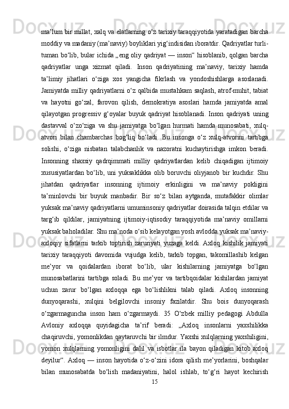 ma’lum bir millat, xalq va elatlarning o‘z tarixiy taraqqiyotida yaratadigan barcha
moddiy va madaniy (ma’naviy) boyliklari yig‘indisidan iboratdir. Qadriyatlar turli-
tuman bo‘lib, bular ichida „eng oliy qadriyat — inson“ hisoblanib, qolgan barcha
qadriyatlar   unga   xizmat   qiladi.   Inson   qadriyatining   ma’naviy,   tarixiy   hamda
ta’limiy   jihatlari   o‘ziga   xos   yangicha   fikrlash   va   yondoshishlarga   asoslanadi.
Jamiyatda  milliy qadriyatlarni  o‘z qalbida mustahkam  saqlash,  atrof-muhit, tabiat
va   hayotni   go‘zal,   farovon   qilish,   demokratiya   asoslari   hamda   jamiyatda   amal
qilayotgan   progressiv   g‘oyalar   buyuk   qadriyat   hisoblanadi.   Inson   qadriyati   uning
dastavval   o‘zo‘ziga   va   shu   jamiyatga   bo‘lgan   hurmati   hamda   munosabati,   xulq-
atvori   bilan   chambarchas   bog‘liq   bo‘ladi.   Bu   insonga   o‘z   xulq-atvorini   tartibga
solishi,   o‘ziga   nisbatan   talabchanlik   va   nazoratni   kuchaytirishga   imkon   beradi.
Insonning   shaxsiy   qadrqimmati   milliy   qadriyatlardan   kelib   chiqadigan   ijtimoiy
xususiyatlardan   bo‘lib,   uni   yuksaklikka   olib   boruvchi   oliyjanob   bir   kuchdir.   Shu
jihatdan   qadriyatlar   insonning   ijtimoiy   erkinligini   va   ma’naviy   pokligini
ta’minlovchi   bir   buyuk   manbadir.   Bir   so‘z   bilan   aytganda,   mutafakkir   olimlar
yuksak ma’naviy qadriyatlarni umuminsoniy qadriyatlar doirasida talqin etdilar va
targ‘ib   qildilar,   jamiyatning   ijtimoiy-iqtisodiy   taraqqiyotida   ma’naviy   omillarni
yuksak baholadilar. Shu ma’noda o‘sib kelayotgan yosh avlodda yuksak ma’naviy-
axloqiy   sifatlarni   tarkib   toptirish   zaruriyati   yuzaga   keldi.   Axloq   kishilik   jamiyati
tarixiy   taraqqiyoti   davomida   vujudga   kelib,   tarkib   topgan,   takomillashib   kelgan
me’yor   va   qoidalardan   iborat   bo‘lib,   ular   kishilarning   jamiyatga   bo‘lgan
munosabatlarini   tartibga   soladi.   Bu   me’yor   va   tartibqoidalar   kishilardan   jamiyat
uchun   zarur   bo‘lgan   axloqqa   ega   bo‘lishlikni   talab   qiladi.   Axloq   insonning
dunyoqarashi,   xulqini   belgilovchi   insoniy   fazilatdir.   Shu   bois   dunyoqarash
o‘zgarmaguncha   inson   ham   o‘zgarmaydi.   35   O‘zbek   milliy   pedagogi   Abdulla
Avloniy   axloqqa   quyidagicha   ta’rif   beradi:   „Axloq   insonlarni   yaxshilikka
chaqiruvchi, yomonlikdan qaytaruvchi bir ilmdur. Yaxshi xulqlarning yaxshiligini,
yomon   xulqlarning   yomonligini   dalil   va   isbotlar   ila   bayon   qiladigan   kitob   axloq
deyilur“.   Axloq   —   inson   hayotida   o‘z-o‘zini   idora   qilish   me’yorlarini,   boshqalar
bilan   munosabatda   bo‘lish   madaniyatini,   halol   ishlab,   to‘g‘ri   hayot   kechirish
15 