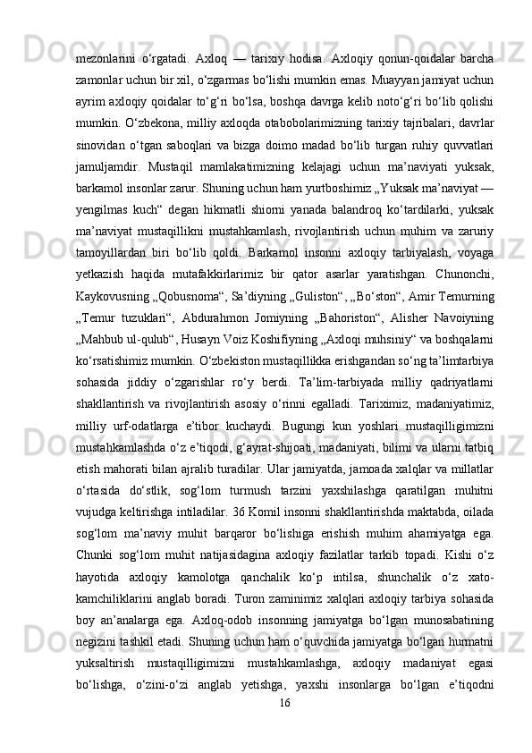 mezonlarini   o‘rgatadi.   Axloq   —   tarixiy   hodisa.   Axloqiy   qonun-qoidalar   barcha
zamonlar uchun bir xil, o‘zgarmas bo‘lishi mumkin emas. Muayyan jamiyat uchun
ayrim axloqiy qoidalar to‘g‘ri bo‘lsa, boshqa davrga kelib noto‘g‘ri bo‘lib qolishi
mumkin. O‘zbekona, milliy axloqda otabobolarimizning tarixiy tajribalari, davrlar
sinovidan   o‘tgan   saboqlari   va   bizga   doimo   madad   bo‘lib   turgan   ruhiy   quvvatlari
jamuljamdir.   Mustaqil   mamlakatimizning   kelajagi   uchun   ma’naviyati   yuksak,
barkamol insonlar zarur. Shuning uchun ham yurtboshimiz „Yuksak ma’naviyat —
yengilmas   kuch“   degan   hikmatli   shiorni   yanada   balandroq   ko‘tardilarki,   yuksak
ma’naviyat   mustaqillikni   mustahkamlash,   rivojlantirish   uchun   muhim   va   zaruriy
tamoyillardan   biri   bo‘lib   qoldi.   Barkamol   insonni   axloqiy   tarbiyalash,   voyaga
yetkazish   haqida   mutafakkirlarimiz   bir   qator   asarlar   yaratishgan.   Chunonchi,
Kaykovusning „Qobusnoma“, Sa’diyning „Guliston“, „Bo‘ston“, Amir Temurning
„Temur   tuzuklari“,   Abdurahmon   Jomiyning   „Bahoriston“,   Alisher   Navoiyning
„Mahbub ul-qulub“, Husayn Voiz Koshifiyning „Axloqi muhsiniy“ va boshqalarni
ko‘rsatishimiz mumkin. O‘zbekiston mustaqillikka erishgandan so‘ng ta’limtarbiya
sohasida   jiddiy   o‘zgarishlar   ro‘y   berdi.   Ta’lim-tarbiyada   milliy   qadriyatlarni
shakllantirish   va   rivojlantirish   asosiy   o‘rinni   egalladi.   Tariximiz,   madaniyatimiz,
milliy   urf-odatlarga   e’tibor   kuchaydi.   Bugungi   kun   yoshlari   mustaqilligimizni
mustahkamlashda o‘z e’tiqodi, g‘ayrat-shijoati, madaniyati, bilimi va ularni tatbiq
etish mahorati bilan ajralib turadilar. Ular jamiyatda, jamoada xalqlar va millatlar
o‘rtasida   do‘stlik,   sog‘lom   turmush   tarzini   yaxshilashga   qaratilgan   muhitni
vujudga keltirishga intiladilar. 36 Komil insonni shakllantirishda maktabda, oilada
sog‘lom   ma’naviy   muhit   barqaror   bo‘lishiga   erishish   muhim   ahamiyatga   ega.
Chunki   sog‘lom   muhit   natijasidagina   axloqiy   fazilatlar   tarkib   topadi.   Kishi   o‘z
hayotida   axloqiy   kamolotga   qanchalik   ko‘p   intilsa,   shunchalik   o‘z   xato-
kamchiliklarini   anglab   boradi.   Turon  zaminimiz   xalqlari   axloqiy   tarbiya   sohasida
boy   an’analarga   ega.   Axloq-odob   insonning   jamiyatga   bo‘lgan   munosabatining
negizini tashkil etadi. Shuning uchun ham o‘quvchida jamiyatga bo‘lgan hurmatni
yuksaltirish   mustaqilligimizni   mustahkamlashga,   axloqiy   madaniyat   egasi
bo‘lishga,   o‘zini-o‘zi   anglab   yetishga,   yaxshi   insonlarga   bo‘lgan   e’tiqodni
16 