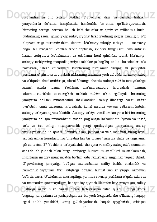 rivojlantirishga   olib   keladi.   Maktab   o‘quvchilari   dars   va   darsdan   tashqari
jarayonlarda   do‘stlik,   hamjihatlik,   hamkorlik,   bir-birini   qo‘llab-quvvatlash,
birovning   dardiga   darmon   bo‘lish   kabi   fazilatlar   xalqimiz   va   millatimiz   kuch-
qudratining   asosi,   ijtimoiy-iqtisodiy,   siyosiy   taraqqiyotning   negizi   ekanligini   o‘z
o‘quvchilariga   tushuntirishlari   darkor.   Ma’naviy-axloqiy   tarbiya   —   ma’naviy
ongni   bir   maqsadni   ko‘zlab   tarkib   toptirish,   axloqiy   tuyg‘ularni   rivojlantirish
hamda   xulq-atvor   ko‘nikmalari   va   odatlarini   hosil   qilishdan   iborat.   Ma’naviy-
axloqiy   tarbiyaning   maqsadi:   jamiyat   talablariga   bog‘liq   bo‘lib,   bu   talablar,   o‘z
navbatida,   ishlab   chiqaruvchi   kuchlarning   rivojlanish   darajasi   va   jamiyatda
yoshlarni o‘qitish va tarbiyalash ishlarining hammasi yosh avlodda ma’naviy axloq
va e’tiqodni shakllantirishga, ularni Vatanga cheksiz sadoqat ruhida tarbiyalashga
xizmat   qilishi   lozim.   Yoshlarni   ma’naviyaxloqiy   tarbiyalash   tuzimini
takomillashtirishda   boshlang‘ich   maktab   muhim   o‘rin   egallaydi.   Insonning
jamiyatga   bo‘lgan   munosabatini   shakllantirish,   salbiy   illatlarga   qarshi   nafrat
uyg‘otish,   ongli   intizomni   tarbiyalash,   komil   insonni   voyaga   yetkazish   kabilar
axloqiy tarbiyaning vazifalaridir. Axloqiy tarbiya vazifalaridan yana biri insonning
jamiyatga   bo‘lgan   munosabatini   yuqori   pog‘onaga   ko‘tarishdir.   Iymon   va   insof,
so‘z   va   ish   birligi,   insonparvarlik   yangi   qurilayotgan   jamiyatning   asosiy
xususiyatlari   bo‘lib   qoladi.   Shunday   ekan,   jamiyat   va   xalq   manfaati,   uning   baxt-
saodati uchun kurashish mas’uliyatini har bir fuqaro teran his etishi va unga amal
qilishi lozim. 37 Yoshlarni tarbiyalashda sharqona va milliy axloq-odob normalari
asosida   ish   yuritish   bilan   birga   jamiyatga   hurmat,   mustaqillikni   mustahkamlash,
insonlarga  insoniy  munosabatda   bo‘lish  kabi   fazilatlarni   singdirish  taqozo  etiladi.
O‘quvchining   jamiyatga   bo‘lgan   munosabatida   milliy   birlik,   birdamlik   va
hamkorlik   tuyg‘ulari,   turli   xalqlarga   bo‘lgan   hurmat   kabilar   yaqqol   namoyon
bo‘lishi zarur. O‘zbekiston mustaqilligi, yurtimiz ravnaqi yoshlarni o‘qish, izlanish
va mehnatdan qochmaydigan, har qanday qiyinchiliklardan hayiqmaydigan, salbiy
illatlarga   nafrat   bilan   qarash   ruhida   tarbiyalashni   talab   qiladi.   Shunga   ko‘ra
bugungi jamiyatimizda yashayotgan har bir yosh kelgusida shu o‘lkaning haqiqiy
egasi   bo‘lib   yetishishi,   uning   gullab-yashnashi   haqida   qayg‘urishi,   erishgan
17 