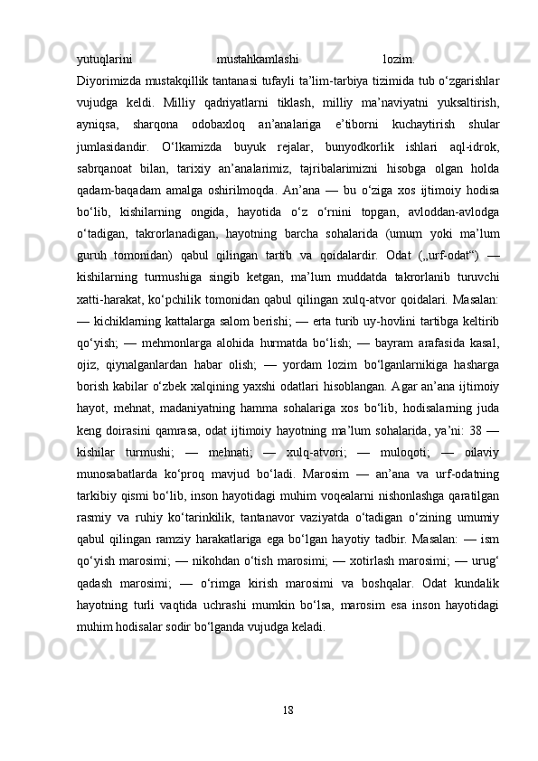 yutuqlarini   mustahkamlashi   lozim.  
Diyorimizda mustakqillik tantanasi tufayli ta’lim-tarbiya tizimida tub o‘zgarishlar
vujudga   keldi.   Milliy   qadriyatlarni   tiklash,   milliy   ma’naviyatni   yuksaltirish,
ayniqsa,   sharqona   odobaxloq   an’analariga   e’tiborni   kuchaytirish   shular
jumlasidandir.   O‘lkamizda   buyuk   rejalar,   bunyodkorlik   ishlari   aql-idrok,
sabrqanoat   bilan,   tarixiy   an’analarimiz,   tajribalarimizni   hisobga   olgan   holda
qadam-baqadam   amalga   oshirilmoqda.   An’ana   —   bu   o‘ziga   xos   ijtimoiy   hodisa
bo‘lib,   kishilarning   ongida,   hayotida   o‘z   o‘rnini   topgan,   avloddan-avlodga
o‘tadigan,   takrorlanadigan,   hayotning   barcha   sohalarida   (umum   yoki   ma’lum
guruh   tomonidan)   qabul   qilingan   tartib   va   qoidalardir.   Odat   („urf-odat“)   —
kishilarning   turmushiga   singib   ketgan,   ma’lum   muddatda   takrorlanib   turuvchi
xatti-harakat,   ko‘pchilik   tomonidan   qabul   qilingan   xulq-atvor   qoidalari.   Masalan:
— kichiklarning kattalarga salom berishi; — erta turib uy-hovlini tartibga keltirib
qo‘yish;   —   mehmonlarga   alohida   hurmatda   bo‘lish;   —   bayram   arafasida   kasal,
ojiz,   qiynalganlardan   habar   olish;   —   yordam   lozim   bo‘lganlarnikiga   hasharga
borish kabilar o‘zbek xalqining yaxshi  odatlari hisoblangan. Agar an’ana ijtimoiy
hayot,   mehnat,   madaniyatning   hamma   sohalariga   xos   bo‘lib,   hodisalarning   juda
keng   doirasini   qamrasa,   odat   ijtimoiy   hayotning   ma’lum   sohalarida,   ya’ni:   38   —
kishilar   turmushi;   —   mehnati;   —   xulq-atvori;   —   muloqoti;   —   oilaviy
munosabatlarda   ko‘proq   mavjud   bo‘ladi.   Marosim   —   an’ana   va   urf-odatning
tarkibiy qismi  bo‘lib, inson hayotidagi  muhim voqealarni  nishonlashga qaratilgan
rasmiy   va   ruhiy   ko‘tarinkilik,   tantanavor   vaziyatda   o‘tadigan   o‘zining   umumiy
qabul   qilingan   ramziy   harakatlariga   ega   bo‘lgan   hayotiy   tadbir.   Masalan:   —   ism
qo‘yish   marosimi;   —  nikohdan  o‘tish   marosimi;  —  xotirlash  marosimi;  —  urug‘
qadash   marosimi;   —   o‘rimga   kirish   marosimi   va   boshqalar.   Odat   kundalik
hayotning   turli   vaqtida   uchrashi   mumkin   bo‘lsa,   marosim   esa   inson   hayotidagi
muhim hodisalar sodir bo‘lganda vujudga keladi. 
18 