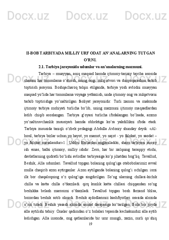 II-BOB TARBIYADA MILLIY URF ODAT AN’ANALARNING TUTGAN
O’RNI.  
2.1. Tarbiya jarayonida udumlar va an’analarning mazmuni.
                  Tarbiya   –   muayyan,   aniq   maqsad   hamda   ijtimoiy-tarixiy   tajriba   asosida
shaxsni har tomonlama o‘stirish, uning ongi, xulq-atvori va dunyoqarashini tarkib
toptirish   jarayoni.   Boshqacharoq   talqin   etilganda,   tarbiya   yosh   avlodni   muayyan
maqsad yo‘lida har tomonlama voyaga yetkazish, unda ijtimoiy ong va xulqatvorni
tarkib   toptirishga   yo‘naltirilgan   faoliyat   jarayonidir.   Turli   zamon   va   makonda
ijtimoiy   tarbiya   mohiyati   turlicha   bo‘lib,   uning   mazmuni   ijtimoiy   maqsadlardan
kelib   chiqib   asoslangan.   Tarbiya   g‘oyasi   turlicha   ifodalangan   bo‘lsada,   ammo
yo‘naltiruvchanlik   xususiyati   hamda   obhektiga   ko‘ra   yakdillikni   ifoda   etadi.
Tarbiya   xususida   taniqli   o‘zbek   pedagogi   Abdulla   Avloniy   shunday   deydi:   «Al-
hosil, tarbiya bizlar uchun yo hayot, yo mamot, yo najot - yo falokat, yo saodat –
yo   falokat   masalasidur»1   .   Ushbu   fikrlardan   anglaniladiki,   shaxs   tarbiyasi   xussiy
ish   emas,   balki   ijtimoiy,   milliy   ishdir.   Zero,   har   bir   xalqning   taraqqiy   etishi,
davlatlarning qudratli bo‘lishi avlodlar tarbiyasiga ko‘p jihatdan bog‘liq. Tavallud,
Beshik,   Alla   udumlari.   Tavallud   topgan   bolaning   qulog‘iga   otabobolarimiz   avval
mulla  chaqirib  azon   aytirganlar.  Azon   aytilganda   bolaning  qulog‘i   ochilgan.   ismi
ilk   bor   chaqaloqning   o‘z   qulog‘iga   singdirilgan.   So‘ng   ularning   chillasi-kichik
chilla   va   katta   chilla   o‘tkaziladi.   qirq   kunlik   katta   chillasi   chiqqandan   so‘ng
beshikka   belash   marosimi   o‘tkaziladi.   Tavallud   topgan   bosh   farzand   bhlsa,
bozordan   beshik   sotib   olinadi.   Beshik   ajdodlarimiz   kashfiyotlari   orasida   aloxida
o‘rin   tutadi.   Beshik   yasash   aloxida   sanoat   darajasiga   ko‘tarilgan.   Bola   bor   joyda
alla aytilishi tabiiy. Onalar qadimdan o‘z bolalari tepasida kechakunduz alla aytib
kelishgan.   Alla   insonda,   ong   qatlamlarida   bir   umr   mungli,   xazin,   nurli   qo`shiq
19 