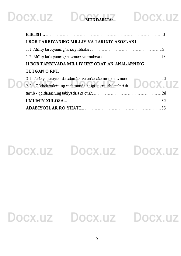                                                        MUNDARIJA:  
KIRISH… ………………………………………………………………………..3
I BOB TARBIYANING MILLIY VA TARIXIY ASOSLARI  
1.1. Milliy tarbiyaning tarixiy ildizlari …………………………………………..5
1.2. Milliy tarbiyaning mazmuni va mohiyati …………………………….…….13
II BOB TARBIYADA MILLIY URF ODAT AN’ANALARNING 
TUTGAN O’RNI.  
2.1. Tarbiya jarayonida udumlar va an’analarning mazmuni……………………20
2.2. . O’zb е k xalqining m е hmondo’stligi, turmush k е chirish
tartib - qoidalarining tabiyada aks etishi…………………………………………26
UMUMIY XULOSA… …………………………………………………………32
ADABIYOTLAR RO’YHATI… ………………………………………………33
2 