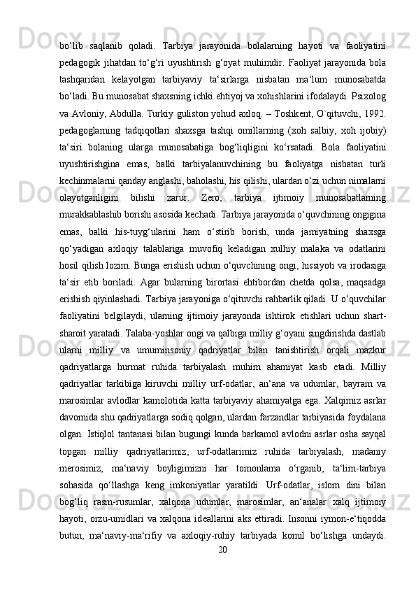 bo‘lib   saqlanib   qoladi.   Tarbiya   jarayonida   bolalarning   hayoti   va   faoliyatini
pedagogik   jihatdan   to‘g‘ri   uyushtirish   g‘oyat   muhimdir.   Faoliyat   jarayonida   bola
tashqaridan   kelayotgan   tarbiyaviy   ta‘sirlarga   nisbatan   ma‘lum   munosabatda
bo‘ladi. Bu munosabat shaxsning ichki ehtiyoj va xohishlarini ifodalaydi. Psixolog
va Avloniy, Abdulla. Turkiy guliston yohud axloq. – Toshk е nt, O`qituvchi, 1992.
pedagoglarning   tadqiqotlari   shaxsga   tashqi   omillarning   (xoh   salbiy,   xoh   ijobiy)
ta‘siri   bolaning   ularga   munosabatiga   bog‘liqligini   ko‘rsatadi.   Bola   faoliyatini
uyushtirishgina   emas,   balki   tarbiyalanuvchining   bu   faoliyatga   nisbatan   turli
kechinmalarni qanday anglashi, baholashi, his qilishi, ulardan o‘zi uchun nimalarni
olayotganligini   bilishi   zarur.   Zero,   tarbiya   ijtimoiy   munosabatlarning
murakkablashib borishi asosida kechadi. Tarbiya jarayonida o‘quvchining ongigina
emas,   balki   his-tuyg‘ularini   ham   o‘stirib   borish,   unda   jamiyatning   shaxsga
qo‘yadigan   axloqiy   talablariga   muvofiq   keladigan   xulhiy   malaka   va   odatlarini
hosil qilish lozim. Bunga erishish uchun o‘quvchining ongi, hissiyoti va irodasiga
ta‘sir   etib   boriladi.   Agar   bularning   birortasi   ehtibordan   chetda   qolsa,   maqsadga
erishish qiyinlashadi. Tarbiya jarayoniga o‘qituvchi rahbarlik qiladi. U o‘quvchilar
faoliyatini   belgilaydi,   ularning   ijtimoiy   jarayonda   ishtirok   etishlari   uchun   shart-
sharoit yaratadi. Talaba-yoshlar ongi va qalbiga milliy g‘oyani singdirishda dastlab
ularni   milliy   va   umuminsoniy   qadriyatlar   bilan   tanishtirish   orqali   mazkur
qadriyatlarga   hurmat   ruhida   tarbiyalash   muhim   ahamiyat   kasb   etadi.   Milliy
qadriyatlar   tarkibiga   kiruvchi   milliy   urf-odatlar,   an‘ana   va   udumlar,   bayram   va
marosimlar   avlodlar   kamolotida   katta  tarbiyaviy   ahamiyatga  ega.   Xalqimiz   asrlar
davomida shu qadriyatlarga sodiq qolgan, ulardan farzandlar tarbiyasida foydalana
olgan. Istiqlol tantanasi  bilan bugungi  kunda barkamol  avlodni  asrlar  osha sayqal
topgan   milliy   qadriyatlarimiz,   urf-odatlarimiz   ruhida   tarbiyalash,   madaniy
m е rosimiz,   ma‘naviy   boyligimizni   har   tomonlama   o‘rganib,   ta‘lim-tarbiya
sohasida   qo‘llashga   k е ng   imkoniyatlar   yaratildi.   Urf-odatlar,   islom   dini   bilan
bog‘liq   rasm-rusumlar,   xalqona   udumlar,   marosimlar,   an‘analar   xalq   ijtimoiy
hayoti,   orzu-umidlari   va   xalqona   id е allarini   aks   ettiradi.   Insonni   iymon-e‘tiqodda
butun,   ma‘naviy-ma‘rifiy   va   axloqiy-ruhiy   tarbiyada   komil   bo‘lishga   undaydi.
20 