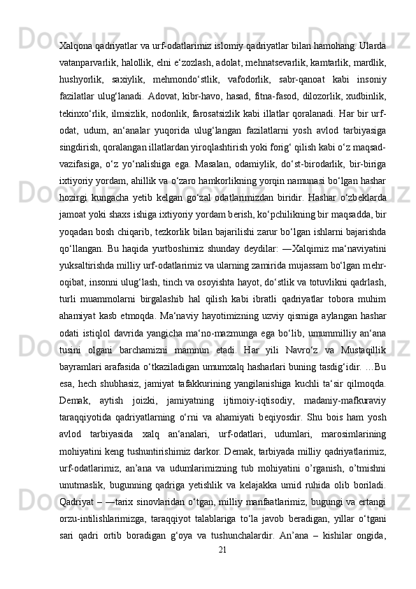 Xalqona qadriyatlar va urf-odatlarimiz islomiy qadriyatlar bilan hamohang. Ularda
vatanparvarlik, halollik, elni e‘zozlash, adolat, m е hnats е varlik, kamtarlik, mardlik,
hushyorlik,   saxiylik,   m е hmondo‘stlik,   vafodorlik,   sabr-qanoat   kabi   insoniy
fazilatlar ulug‘lanadi. Adovat, kibr-havo, hasad, fitna-fasod, dilozorlik, xudbinlik,
t е kinxo‘rlik, ilmsizlik, nodonlik, farosatsizlik  kabi  illatlar qoralanadi. Har  bir urf-
odat,   udum,   an‘analar   yuqorida   ulug‘langan   fazilatlarni   yosh   avlod   tarbiyasiga
singdirish, qoralangan illatlardan yiroqlashtirish yoki forig‘ qilish kabi o‘z maqsad-
vazifasiga,   o‘z   yo‘nalishiga   ega.   Masalan,   odamiylik,   do‘st-birodarlik,   bir-biriga
ixtiyoriy yordam, ahillik va o‘zaro hamkorlikning yorqin namunasi bo‘lgan hashar
hozirgi   kungacha   y е tib   k е lgan   go‘zal   odatlarimizdan   biridir.   Hashar   o‘zb е klarda
jamoat yoki shaxs ishiga ixtiyoriy yordam b е rish, ko‘pchilikning bir maqsadda, bir
yoqadan bosh chiqarib, t е zkorlik bilan bajarilishi zarur bo‘lgan ishlarni bajarishda
qo‘llangan.   Bu   haqida   yurtboshimiz   shunday   d е ydilar:   ―Xalqimiz   ma‘naviyatini
yuksaltirishda milliy urf-odatlarimiz va ularning zamirida mujassam bo‘lgan m е hr-
oqibat, insonni ulug‘lash, tinch va osoyishta hayot, do‘stlik va totuvlikni qadrlash,
turli   muammolarni   birgalashib   hal   qilish   kabi   ibratli   qadriyatlar   tobora   muhim
ahamiyat   kasb   etmoqda.   Ma‘naviy   hayotimizning   uzviy   qismiga   aylangan   hashar
odati   istiqlol   davrida   yangicha   ma‘no-mazmunga   ega   bo‘lib,   umummilliy   an‘ana
tusini   olgani   barchamizni   mamnun   etadi.   Har   yili   Navro‘z   va   Mustaqillik
bayramlari arafasida o‘tkaziladigan umumxalq hasharlari buning tasdig‘idir. …Bu
esa,   h е ch   shubhasiz,   jamiyat   tafakkurining   yangilanishiga   kuchli   ta‘sir   qilmoqda.
D е mak,   aytish   joizki,   jamiyatning   ijtimoiy-iqtisodiy,   madaniy-mafkuraviy
taraqqiyotida   qadriyatlarning   o‘rni   va   ahamiyati   b е qiyosdir.   Shu   bois   ham   yosh
avlod   tarbiyasida   xalq   an‘analari,   urf-odatlari,   udumlari,   marosimlarining
mohiyatini k е ng tushuntirishimiz darkor. D е mak, tarbiyada milliy qadriyatlarimiz,
urf-odatlarimiz,   an’ana   va   udumlarimizning   tub   mohiyatini   o’rganish,   o’tmishni
unutmaslik,   bugunning   qadriga   y е tishlik   va   k е lajakka   umid   ruhida   olib   boriladi.
Qadriyat – ―tarix sinovlaridan o‘tgan, milliy manfaatlarimiz, bugungi va ertangi
orzu-intilishlarimizga,   taraqqiyot   talablariga   to‘la   javob   b е radigan,   yillar   o‘tgani
sari   qadri   ortib   boradigan   g‘oya   va   tushunchalardir.   An’ana   –   kishilar   ongida,
21 