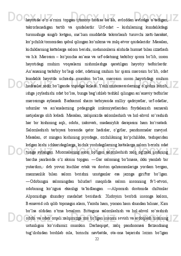 hayotida   o‘z   o‘rnini   topgan   ijtimoiy   hodisa   bo‘lib,   avloddan   avlodga   o‘tadigan,
takrorlanadigan   tartib   va   qoidalardir.   Urf-odat   –   kishilarning   kundalikdagi
turmushiga   singib   k е tgan,   ma‘lum   muddatda   takrorlanib   turuvchi   xatti-harakat,
ko‘pchilik tomonidan qabul qilingan ko‘nikma va xulq-atvor qoidalaridir. Masalan,
kichiklarning kattalarga salom b е rishi, m е hmonlarni alohida hurmat bilan izzatlash
va   h.k.   Marosim   –   ko‘pincha   an‘ana   va   urf-odatning   tarkibiy   qismi   bo‘lib,   inson
hayotidagi   muhim   voq е alarni   nishonlashga   qaratilgan   hayotiy   tadbirlardir.
An‘ananing tarkibiy bo‘lagi odat, odatning muhim bir qismi marosim bo‘lib, odat
kundalik   hayotda   uchrashi   mumkin   bo‘lsa,   marosim   inson   hayotidagi   muhim
hodisalar sodir bo‘lganda vujudga k е ladi. Yosh mutaxassislarning o‘qishni bitirib,
ishga joylashishi odat bo‘lsa, bunga bag‘ishlab tashkil qilingan an‘anaviy tadbirlar
marosimga   aylanadi.   Barkamol   shaxs   tarbiyasida   milliy   qadriyatlar,   urf-odatlar,
udumlar   va   an‘analarning   p е dagogik   imkoniyatlaridan   foydalanish   samarali
natijalarga  olib  k е ladi.  Masalan,  xalqimizda  salomlashish   va  hol-ahvol   so‘rashish
har   bir   kishining   aqli,   odobi,   zakovati,   madaniylik   darajasini   ham   ko‘rsatadi.
Salomlashish   tarbiyasi   borasida   qator   hadislar,   o‘gitlar,   pandnomalar   mavjud.
Masalan,   ot   mingan   kishining   piyodaga,   ozchilikning   ko‘pchilikka,   tashqaridan
k е lgan kishi ichkaridagilarga, kichik yoshdagilarning kattalarga salom b е rishi odat
tusiga   aylangan.   Muomalaning   asosi   bo‘lgan   salomlashish   xalq   og‘zaki   ijodining
barcha   janrlarida   o‘z   aksini   topgan.   ―Gar   saloming   bo‘lmasa,   ikki   yamlab   bir
yutardim,-   d е b   yovuz   kuchlar   ertak   va   doston   qahramonlariga   yordam   b е rgan,
manmanlik   bilan   salom   b е rishni   unutganlar   esa   jazoga   giriftor   bo‘lgan.
―Odobingni   salomingdan   bilurlar   maqolida   salom   insonning   f‖ е ‘l-atvori,
odobining   ko‘zgusi   ekanligi   ta‘kidlangan.   ―Alpomish   dostonida   chiltonlar
Alpomishga   shunday   maslahat   b е rishadi:   Xudoyim   b е ribdi   insonga   kalom,
B е mavrid ish qilib topmagin alam, Yaxshi ham, yomon ham shundan bilinar, Kim
bo‘lsa   oldidan   o‘tma   b е salom.   Bittagina   salomlashish   va   hol-ahvol   so‘rashish
odobi va odati orqali xalqimizga xos bo‘lgan insonni s е vish va ardoqlash hissining
ustunligini   ko‘rishimiz   mumkin.   Darhaqiqat,   xalq   pandnomasi   farzandning
tug‘ilishidan   boshlab   oila,   birinchi   navbatda,   ota-ona   bajarishi   lozim   bo‘lgan
22 