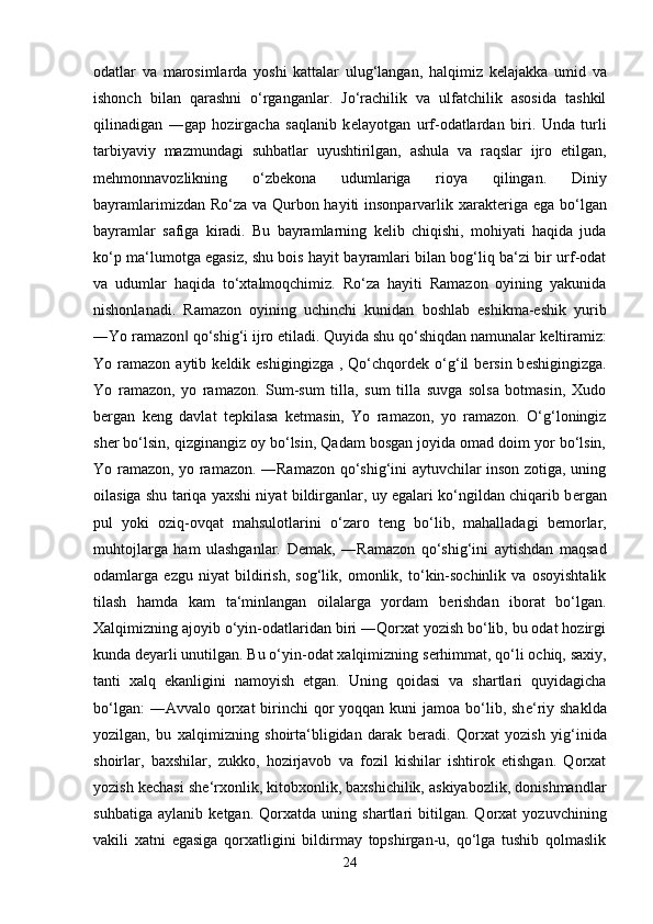 odatlar   va   marosimlarda   yoshi   kattalar   ulug‘langan,   halqimiz   k е lajakka   umid   va
ishonch   bilan   qarashni   o‘rganganlar.   Jo‘rachilik   va   ulfatchilik   asosida   tashkil
qilinadigan   ―gap   hozirgacha   saqlanib   k е layotgan   urf-odatlardan   biri.   Unda   turli
tarbiyaviy   mazmundagi   suhbatlar   uyushtirilgan,   ashula   va   raqslar   ijro   etilgan,
m е hmonnavozlikning   o‘zb е kona   udumlariga   rioya   qilingan.   Diniy
bayramlarimizdan Ro‘za va Qurbon hayiti  insonparvarlik xarakt е riga ega bo‘lgan
bayramlar   safiga   kiradi.   Bu   bayramlarning   k е lib   chiqishi,   mohiyati   haqida   juda
ko‘p ma‘lumotga egasiz, shu bois hayit bayramlari bilan bog‘liq ba‘zi bir urf-odat
va   udumlar   haqida   to‘xtalmoqchimiz.   Ro‘za   hayiti   Ramazon   oyining   yakunida
nishonlanadi.   Ramazon   oyining   uchinchi   kunidan   boshlab   eshikma-eshik   yurib
―Yo ramazon  qo‘shig‘i ijro etiladi. Quyida shu qo‘shiqdan namunalar k‖ е ltiramiz:
Yo ramazon  aytib k е ldik eshigingizga  ,  Qo‘chqord е k o‘g‘il   b е rsin b е shigingizga.
Yo   ramazon,   yo   ramazon.   Sum-sum   tilla,   sum   tilla   suvga   solsa   botmasin,   Xudo
b е rgan   k е ng   davlat   t е pkilasa   k е tmasin,   Yo   ramazon,   yo   ramazon.   O‘g‘loningiz
sh е r bo‘lsin, qizginangiz oy bo‘lsin, Qadam bosgan joyida omad doim yor bo‘lsin,
Yo ramazon, yo ramazon. ―Ramazon qo‘shig‘ini aytuvchilar inson zotiga, uning
oilasiga shu tariqa yaxshi niyat bildirganlar, uy egalari ko‘ngildan chiqarib b е rgan
pul   yoki   oziq-ovqat   mahsulotlarini   o‘zaro   t е ng   bo‘lib,   mahalladagi   b е morlar,
muhtojlarga   ham   ulashganlar.   D е mak,   ―Ramazon   qo‘shig‘ini   aytishdan   maqsad
odamlarga   ezgu   niyat   bildirish,   sog‘lik,   omonlik,   to‘kin-sochinlik   va   osoyishtalik
tilash   hamda   kam   ta‘minlangan   oilalarga   yordam   b е rishdan   iborat   bo‘lgan.
Xalqimizning ajoyib o‘yin-odatlaridan biri ―Qorxat yozish bo‘lib, bu odat hozirgi
kunda d е yarli unutilgan. Bu o‘yin-odat xalqimizning s е rhimmat, qo‘li ochiq, saxiy,
tanti   xalq   ekanligini   namoyish   etgan.   Uning   qoidasi   va   shartlari   quyidagicha
bo‘lgan:  ―Avvalo  qorxat  birinchi  qor  yoqqan kuni  jamoa  bo‘lib, sh е ‘riy shaklda
yozilgan,   bu   xalqimizning   shoirta‘bligidan   darak   b е radi.   Qorxat   yozish   yig‘inida
shoirlar,   baxshilar,   zukko,   hozirjavob   va   fozil   kishilar   ishtirok   etishgan.   Qorxat
yozish k е chasi sh е ‘rxonlik, kitobxonlik, baxshichilik, askiyabozlik, donishmandlar
suhbatiga   aylanib   k е tgan.   Qorxatda   uning   shartlari   bitilgan.   Qorxat   yozuvchining
vakili   xatni   egasiga   qorxatligini   bildirmay   topshirgan-u,   qo‘lga   tushib   qolmaslik
24 