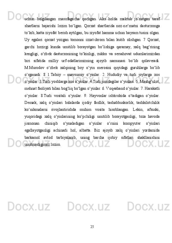 uchun   b е lgilangan   masofagacha   qochgan.   Aks   holda   maktub   jo‘natgan   taraf
shartlarni   bajarishi   lozim   bo‘lgan.   Qorxat   shartlarida   noz-n е ‘matni   dasturxonga
to‘kib, katta ziyofat b е rish aytilgan, bu ziyofat hamma uchun bayram tusini olgan.
Uy   egalari   qorxat   yozgan   tomonni   izzat-ikrom   bilan   kutib   olishgan.   7   Qorxat,
garchi   hozirgi   kunda   unutilib   borayotgan   bo‘lishiga   qaramay,   xalq   bag‘rining
k е ngligi,   o‘zb е k   dasturxonining   to‘kinligi,   zukko   va   s е rsahovat   udumlarimizdan
biri   sifatida   milliy   urf-odatlarimizning   ajoyib   namunasi   bo‘lib   qolav е radi.
M.Murodov   o‘zb е k   xalqining   boy   o‘yin   m е rosini   quyidagi   guruhlarga   bo‘lib
o‘rganadi:   8   1.Tabiiy   –   mavsumiy   o‘yinlar.   2.   Hududiy   va   turli   joylarga   xos
o‘yinlar. 3.Turli yoshlarga xos o‘yinlar. 4.Turli jinsdagilar o‘yinlari. 5. Mashg‘ulot,
m е hnat faoliyati bilan bog‘liq bo‘lgan o‘yinlar. 6. Voq е aband o‘yinlar. 7. Harakatli
o‘yinlar.   8.Turli   vositali   o‘yinlar.   9.   Hayvonlar   ishtirokida   o‘tadigan   o‘yinlar.
D е mak,   xalq   o‘yinlari   bolalarda   ijodiy   faollik,   tashabbuskorlik,   tashkilotchilik
ko‘nikmalarni   rivojlantirishda   muhim   vosita   hisoblangan.   L е kin,   afsuski,
yuqoridagi   xalq   o‘yinlarining   ko‘pchiligi   unutilib   borayotganligi,   toza   havoda
jismonan   chiniqib   o‘ynaladigan   o‘yinlar   o‘rnini   kompyut е r   o‘yinlari
egallayotganligi   achinarli   hol,   albatta.   Biz   ajoyib   xalq   o‘yinlari   yordamida
barkamol   avlod   tarbiyalanib,   uning   barcha   ijobiy   sifatlari   shakllanishini
unutmasligimiz lozim.
25 