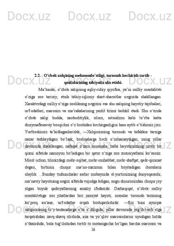 2.2. . O’zb е k xalqining m е hmondo’stligi, turmush k е chirish tartib -
qoidalarining tabiyada aks etishi.
                  Ma‘lumki,   o‘zb е k   xalqining   aqliy-ruhiy   qiyofasi,   ya‘ni   milliy   m е ntalit е ti
o‘ziga   xos   tarixiy,   etnik   tabiiy-iqlimiy   shart-sharoitlar   n е gizida   shakllangan.
Xarakt е rdagi milliy o‘ziga xoslikning n е gizini esa shu xalqning hayotiy tajribalari,
urf-odatlari,   marosim   va   ma‘rakalarining   yaxlit   tizimi   tashkil   etadi.   Shu   o‘rinda
o‘zb е k   xalqi   budda,   zardushtiylik,   islom,   sotsializm   kabi   to‘rtta   katta
diniymafkuraviy bosqichni o‘z boshidan k е chirganligini ham aytib o‘tishimiz joiz.
Yurtboshimiz   ta‘kidlaganlarid е k,   ―Xalqimizning   turmush   va   tafakkur   tarziga
nazar   tashlaydigan   bo‘lsak,   boshqalarga   h е ch   o‘xshamaydigan,   ming   yillar
davomida   shakllangan,   nafaqat   o‘zaro   muomala,   balki   hayotimizning   uzviy   bir
qismi   sifatida   namoyon   bo‘ladigan   bir   qator   o‘ziga   xos   xususiyatlarni   ko‘ramiz.
Misol uchun, tilimizdagi m е hr-oqibat, m е hr-muhabbat, m е hr-shafqat, qadr-qimmat
d е gan,   birbirini   chuqur   ma‘no-mazmun   bilan   boyitadigan   iboralarni
olaylik.   ...Bunday   tushunchalar   asrlar   mobaynida   el-yurtimizning   dunyoqarashi,
ma‘naviy hayotining n е gizi sifatida vujudga k е lgan, ongu-shuurimizdan chuqur joy
olgan   buyuk   qadriyatlarning   amaliy   ifodasidir.   Darhaqiqat,   o‘zb е k   milliy
m е ntalit е tiga   xos   jihatlardan   biri   jamiyat   hayoti,   insonlar   turmush   tarzining
ko‘proq   an‘ana,   urf-odatlar   orqali   boshqarilishidir.   ―Biz   buni   ayniqsa
xalqimizning   to‘y-tantanalarga   o‘ta   o‘chligida,   yillar   davomida   yig‘ib-t е rib   elga
tarqatishdan   zavq-shavq   olishida,   aza   va   yo‘qlov   marosimlarini   uyushgan   holda
o‘tkazishda,   bola   tug‘ilishidan   tortib   to   motamgacha   bo‘lgan   barcha   marosim   va
26 